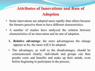 Attributes of Innovations and Rate of
Adoption
• Some innovations are adopted more rapidly than others because
the farmers perceive them to have different characteristics.
• A number of studies have analyzed the relation between
characteristics of an innovation and its rate of adoption.
1. Relative advantage: the more advantageous the change
appears to be, the more will it be adopted.
• The advantages, as well as the disadvantages, should be
communicated clearly; individuals and groups can then
ponder costs and benefits and make up their minds, even
before beginning to participate in the process.
 