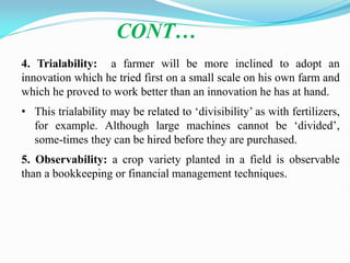 CONT…
4. Trialability: a farmer will be more inclined to adopt an
innovation which he tried first on a small scale on his own farm and
which he proved to work better than an innovation he has at hand.
• This trialability may be related to ‗divisibility‘ as with fertilizers,
for example. Although large machines cannot be ‗divided‘,
some-times they can be hired before they are purchased.
5. Observability: a crop variety planted in a field is observable
than a bookkeeping or financial management techniques.
 