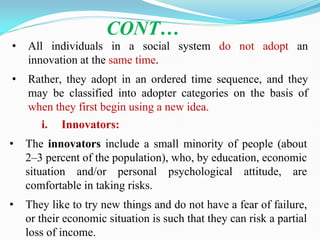 • All individuals in a social system do not adopt an
innovation at the same time.
• Rather, they adopt in an ordered time sequence, and they
may be classified into adopter categories on the basis of
when they first begin using a new idea.
CONT…
i. Innovators:
• The innovators include a small minority of people (about
2–3 percent of the population), who, by education, economic
situation and/or personal psychological attitude, are
comfortable in taking risks.
• They like to try new things and do not have a fear of failure,
or their economic situation is such that they can risk a partial
loss of income.
 