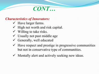 Characteristics of Innovators:
 Have larger farms.
 High net worth and risk capital.
 Willing to take risks.
 Usually not past middle age
 Generally, well educated
 Have respect and prestige in progressive communities
but not in conservative type of communities.
 Mentally alert and actively seeking new ideas.
CONT…
 