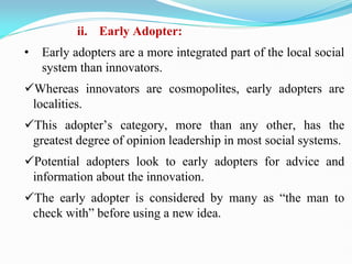 ii. Early Adopter:
• Early adopters are a more integrated part of the local social
system than innovators.
Whereas innovators are cosmopolites, early adopters are
localities.
This adopter‘s category, more than any other, has the
greatest degree of opinion leadership in most social systems.
Potential adopters look to early adopters for advice and
information about the innovation.
The early adopter is considered by many as ―the man to
check with‖ before using a new idea.
 