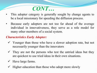 • This adopter category is generally sought by change agents to
be a local missionary for speeding the diffusion process.
• Because early adopters are not too far ahead of the average
individual in innovativeness, they serve as a role model for
many other members of a social system.
Characteristics Early Adopter:
 Younger than those who have a slower adoption rate, but not
necessarily younger than the innovators
 They are not the persons who test the untried ideas but they
are quickest to use tried ideas in their own situations.
 Have large farms.
 Higher education than those who adopt more slowly
CONT…
 