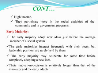  High income.
 They participate more in the social activities of the
community and in government programs.
CONT…
Early Majority:
 The early majority adopt new ideas just before the average
member of a social system.
The early majorities interact frequently with their peers, but
leadership position; are rarely held by them.
 The early majority may deliberate for some time before
completely adopting a new idea.
Their innovation-decision is relatively longer than that of the
innovator and the early adopter.
 