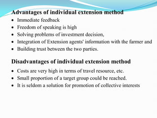 Advantages of individual extension method
 Immediate feedback
 Freedom of speaking is high
 Solving problems of investment decision,
 Integration of Extension agents' information with the farmer and
 Building trust between the two parties.
Disadvantages of individual extension method
 Costs are very high in terms of travel resource, etc.
 Small proportion of a target group could be reached.
 It is seldom a solution for promotion of collective interests
 