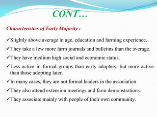 Characteristics of Early Majority :
Slightly above average in age, education and farming experience.
They take a few more farm journals and bulletins than the average.
They have medium high social and economic status.
Less active in formal groups than early adopters, but more active
than those adopting later.
In many cases, they are not formal leaders in the association
They also attend extension meetings and farm demonstrations.
They associate mainly with people of their own community.
CONT…
 