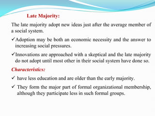Late Majority:
The late majority adopt new ideas just after the average member of
a social system.
Adoption may be both an economic necessity and the answer to
increasing social pressures.
Innovations are approached with a skeptical and the late majority
do not adopt until most other in their social system have done so.
Characteristics:
 have less education and are older than the early majority.
 They form the major part of formal organizational membership,
although they participate less in such formal groups.
 