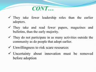  They take fewer leadership roles than the earlier
adopters.
 They take and read fewer papers, magazines and
bulletins, than the early majority.
 They do not participate in as many activities outside the
community as do people that adopt earlier.
 Unwillingness to risk scare resources
 Uncertainty about innovation must be removed
before adoption
CONT…
 