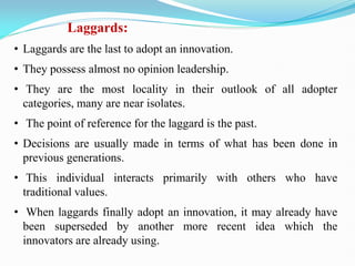 Laggards:
• Laggards are the last to adopt an innovation.
• They possess almost no opinion leadership.
• They are the most locality in their outlook of all adopter
categories, many are near isolates.
• The point of reference for the laggard is the past.
• Decisions are usually made in terms of what has been done in
previous generations.
• This individual interacts primarily with others who have
traditional values.
• When laggards finally adopt an innovation, it may already have
been superseded by another more recent idea which the
innovators are already using.
 