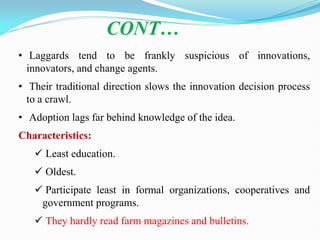 • Laggards tend to be frankly suspicious of innovations,
innovators, and change agents.
• Their traditional direction slows the innovation decision process
to a crawl.
• Adoption lags far behind knowledge of the idea.
Characteristics:
 Least education.
 Oldest.
 Participate least in formal organizations, cooperatives and
government programs.
 They hardly read farm magazines and bulletins.
CONT…
 