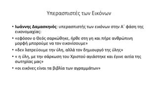 Υπερασπιστές των Εικόνων
• Ιωάννης Δαμασκηνός: υπερασπιστής των εικόνων στην Α΄ φάση της
εικονομαχίας:
• «εφόσον ο Θεός σαρκώθηκε, ήρθε στη γη και πήρε ανθρώπινη
μορφή μπορούμε να τον εικονίσουμε»
• «δεν λατρεύουμε την ύλη, αλλά τον δημιουργό της ύλης»
• « η ύλη, με την σάρκωση του Χριστού αγιάστηκε και έγινε αιτία της
σωτηρίας μας»
• «οι εικόνες είναι τα βιβλία των αγραμμάτων»
 