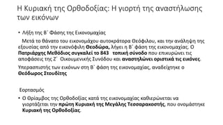 Η Κυριακή της Ορθοδοξίας: Η γιορτή της αναστήλωσης
των εικόνων
• Λήξη της Β΄ Φάσης της Εικονομαχίας
Μετά το θάνατο του εικονομάχου αυτοκράτορα Θεόφιλου, και την ανάληψη της
εξουσίας από την εικονόφιλη Θεοδώρα, λήγει η Β΄ φάση της εικονομαχίας. Ο
Πατριάρχης Μεθόδιος συγκαλεί το 843 τοπική σύνοδο που επικυρώνει τις
αποφάσεις της Ζ΄ Οικουμενικής Συνόδου και αναστηλώνει οριστικά τις εικόνες.
Υπερασπιστής των εικόνων στη Β΄ φάση της εικονομαχίας, αναδείχτηκε ο
Θεόδωρος Στουδίτης
Εορτασμός
• Ο Θρίαμβος της Ορθοδοξίας κατά της εικονομαχίας καθιερώνεται να
γιορτάζεται την πρώτη Κυριακή της Μεγάλης Τεσσαρακοστής, που ονομάστηκε
Κυριακή της Ορθοδοξίας.
 