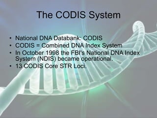 The CODIS System
• National DNA Databank: CODIS
• CODIS = Combined DNA Index System
• In October 1998 the FBI's National DNA Index
System (NDIS) became operational.
• 13 CODIS Core STR Loci.
 