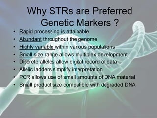 Why STRs are Preferred
Genetic Markers ?
• Rapid processing is attainable
• Abundant throughout the genome
• Highly variable within various populations
• Small size range allows multiplex development
• Discrete alleles allow digital record of data
• Allelic ladders simplify interpretation
• PCR allows use of small amounts of DNA material
• Small product size compatible with degraded DNA
 