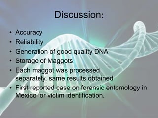 Discussion:
• Accuracy
• Reliability
• Generation of good quality DNA
• Storage of Maggots
• Each maggot was processed
separately, same results obtained
• First reported case on forensic entomology in
Mexico for victim identification.
 