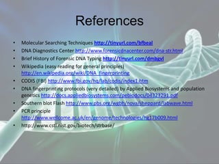 References
• Molecular Searching Techniques http://tinyurl.com/bfbeal
• DNA Diagnostics Center http://www.forensicdnacenter.com/dna-str.html
• Brief History of Forensic DNA Typing http://tinyurl.com/dmbgvl
• Wikipedia (easy reading for general principles)
http://en.wikipedia.org/wiki/DNA_fingerprinting
• CODIS (FBI) http://www.fbi.gov/hq/lab/codis/index1.htm
• DNA fingerprinting protocols (very detailed) by Applied Biosystems and population
genetics http://docs.appliedbiosystems.com/pebiodocs/04323291.pdf
• Southern blot Flash http://www.pbs.org/wgbh/nova/sheppard/labwave.html
• PCR principle
http://www.wellcome.ac.uk/en/genome/technologies/hg17b009.html
• http://www.cstl.nist.gov/biotech/strbase/
 