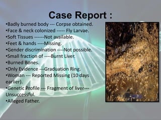 Case Report :
•Badly burned body --- Corpse obtained.
•Face & neck colonized ----- Fly Larvae.
•Soft Tissues ------Not available.
•Feet & hands ----Missing.
•Gender discrimination ----Not possible.
•Small fraction of ----Burnt Liver.
•Burned Bones.
•Only Evidence ---Graduation Ring.
•Woman --- Reported Missing (10 days
earlier).
•Genetic Profile --- Fragment of liver---
Unsuccessful.
•Alleged Father.
 