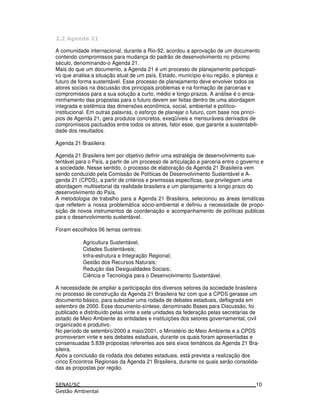 . !
A comunidade internacional, durante a Rio-92, acordou a aprovação de um documento
contendo compromissos para mudança do padrão de desenvolvimento no próximo
século, denominando-o Agenda 21.
Mais do que um documento, a Agenda 21 é um processo de planejamento participati-
vo que analisa a situação atual de um país, Estado, município e/ou região, e planeja o
futuro de forma sustentável. Esse processo de planejamento deve envolver todos os
atores sociais na discussão dos principais problemas e na formação de parcerias e
compromissos para a sua solução a curto, médio e longo prazos. A análise é o enca-
minhamento das propostas para o futuro devem ser feitas dentro de uma abordagem
integrada e sistêmica das dimensões econômica, social, ambiental e político-
institucional. Em outras palavras, o esforço de planejar o futuro, com base nos princí-
pios de Agenda 21, gera produtos concretos, exeqüíveis e mensuráveis derivados de
compromissos pactuados entre todos os atores, fator esse, que garante a sustentabili-
dade dos resultados.
Agenda 21 Brasileira
Agenda 21 Brasileira tem por objetivo definir uma estratégia de desenvolvimento sus-
tentável para o País, a partir de um processo de articulação e parceria entre o governo e
a sociedade. Nesse sentido, o processo de elaboração da Agenda 21 Brasileira vem
sendo conduzido pela Comissão de Políticas de Desenvolvimento Sustentável e A-
genda 21 (CPDS), a partir de critérios e premissas específicas, que privilegiam uma
abordagem multisetorial da realidade brasileira e um planejamento a longo prazo do
desenvolvimento do País.
A metodologia de trabalho para a Agenda 21 Brasileira, selecionou as áreas temáticas
que refletem a nossa problemática sócio-ambiental e definiu a necessidade de propo-
sição de novos instrumentos de coordenação e acompanhamento de políticas publicas
para o desenvolvimento sustentável.
Foram escolhidos 06 temas centrais:
Agricultura Sustentável,
Cidades Sustentáveis;
Infra-estrutura e Integração Regional;
Gestão dos Recursos Naturais;
Redução das Desigualdades Sociais;
Ciência e Tecnologia para o Desenvolvimento Sustentável.
A necessidade de ampliar a participação dos diversos setores da sociedade brasileira
no processo de construção da Agenda 21 Brasileira fez com que a CPDS gerasse um
documento básico, para subsidiar uma rodada de debates estaduais, deflagrada em
setembro de 2000. Esse documento-síntese, denominado Bases para Discussão, foi
publicado e distribuído pelas vinte e sete unidades da federação pelas secretarias de
estado de Meio Ambiente às entidades e instituições dos setores governamental, civil
organizado e produtivo.
No período de setembro/2000 a maio/2001, o Ministério do Meio Ambiente e a CPDS
promoveram vinte e seis debates estaduais, durante os quais foram apresentadas e
consensuadas 5.839 propostas referentes aos seis eixos temáticos da Agenda 21 Bra-
sileira.
Após a conclusão da rodada dos debates estaduais, está prevista a realização dos
cinco Encontros Regionais da Agenda 21 Brasileira, durante os quais serão consolida-
das as propostas por região.
10
 