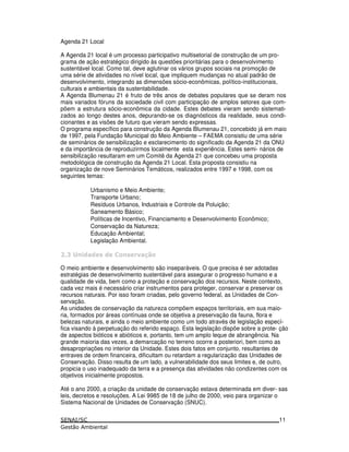 Agenda 21 Local
A Agenda 21 local é um processo participativo multisetorial de construção de um pro-
grama de ação estratégico dirigido às questões prioritárias para o desenvolvimento
sustentável local. Como tal, deve aglutinar os vários grupos sociais na promoção de
uma série de atividades no nível local, que impliquem mudanças no atual padrão de
desenvolvimento, integrando as dimensões sócio-econômicas, político-institucionais,
culturais e ambientais da sustentabilidade.
A Agenda Blumenau 21 é fruto de três anos de debates populares que se deram nos
mais variados fóruns da sociedade civil com participação de amplos setores que com-
põem a estrutura sócio-econômica da cidade. Estes debates vieram sendo sistemati-
zados ao longo destes anos, depurando-se os diagnósticos da realidade, seus condi-
cionantes e as visões de futuro que vieram sendo expressas.
O programa específico para construção da Agenda Blumenau 21, concebido já em maio
de 1997, pela Fundação Municipal do Meio Ambiente – FAEMA consistiu de uma série
de seminários de sensibilização e esclarecimento do significado da Agenda 21 da ONU
e da importância de reproduzirmos localmente esta experiência. Estes semi- nários de
sensibilização resultaram em um Comitê da Agenda 21 que concebeu uma proposta
metodológica de construção da Agenda 21 Local. Esta proposta consistiu na
organização de nove Seminários Temáticos, realizados entre 1997 e 1998, com os
seguintes temas:
Urbanismo e Meio Ambiente;
Transporte Urbano;
Resíduos Urbanos, Industriais e Controle da Poluição;
Saneamento Básico;
Políticas de Incentivo, Financiamento e Desenvolvimento Econômico;
Conservação da Natureza;
Educação Ambiental;
Legislação Ambiental.
3 ! ! ! $ " 4*
O meio ambiente e desenvolvimento são inseparáveis. O que precisa é ser adotadas
estratégias de desenvolvimento sustentável para assegurar o progresso humano e a
qualidade de vida, bem como a proteção e conservação dos recursos. Neste contexto,
cada vez mais é necessário criar instrumentos para proteger, conservar e preservar os
recursos naturais. Por isso foram criadas, pelo governo federal, as Unidades de Con-
servação.
As unidades de conservação da natureza compõem espaços territoriais, em sua maio-
ria, formados por áreas contínuas onde se objetiva a preservação da fauna, flora e
belezas naturais, e ainda o meio ambiente como um todo através de legislação especí-
fica visando à perpetuação do referido espaço. Esta legislação dispõe sobre a prote- ção
de aspectos bióticos e abióticos e, portanto, tem um amplo leque de abrangência. Na
grande maioria das vezes, a demarcação no terreno ocorre a posteriori, bem como as
desapropriações no interior da Unidade. Estes dois fatos em conjunto, resultantes de
entraves de ordem financeira, dificultam ou retardam a regularização das Unidades de
Conservação. Disso resulta de um lado, a vulnerabilidade dos seus limites e, de outro,
propicia o uso inadequado da terra e a presença das atividades não condizentes com os
objetivos inicialmente propostos.
Até o ano 2000, a criação da unidade de conservação estava determinada em diver- sas
leis, decretos e resoluções. A Lei 9985 de 18 de julho de 2000, veio para organizar o
Sistema Nacional de Unidades de Conservação (SNUC).
11
 