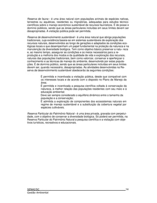 Reserva de fauna - é uma área natural com populações animais de espécies nativas,
terrestres ou aquáticas, residentes ou migratórias, adequadas para estudos técnico-
científicos sobre o manejo econômico sustentável de recursos faunísticos. É de posse e
domínio públicos, sendo que as áreas particulares incluídas em seus limites devem ser
desapropriadas. A visitação pública pode ser permitida.
Reserva de desenvolvimento sustentável - é uma área natural que abriga populações
tradicionais, cuja existência baseia-se em sistemas sustentáveis de exploração dos
recursos naturais, desenvolvidos ao longo de gerações e adaptados às condições eco-
lógicas locais e que desempenham um papel fundamental na proteção da natureza e na
manutenção da diversidade biológica. Tem como objetivo básico preservar a natu- reza
e, ao mesmo tempo, assegurar as condições e os meios necessários para a re-
produção e a melhoria dos modos e da qualidade de vida e exploração dos recursos,
naturais das populações tradicionais, bem como valorizar, conservar e aperfeiçoar o
conhecimento e as técnicas de manejo do ambiente, desenvolvido por estas popula-
ções. É de domínio público, sendo que as áreas particulares incluídas em seus limites
devem ser, quando necessário, desapropriadas. As atividades desenvolvidas na Re-
serva de desenvolvimento sustentável obedecerão às seguintes condições:
É permitida e incentivada a visitação pública, desde que compatível com
os interesses locais e de acordo com o disposto no Plano de Manejo da
área;
É permitida e incentivada a pesquisa científica voltada à conservação da
natureza, à melhor relação das populações residentes com seu meio e à
educação ambiental;
Deve ser sempre considerado o equilíbrio dinâmico entre o tamanho da
população e a conservação;
É admitida a exploração de componentes dos ecossistemas naturais em
regime de manejo sustentável e a substituição da cobertura vegetal por
espécies cultiváveis.
Reserva Particular do Patrimônio Natural - é uma área privada, gravada com perpetui-
dade, com o objetivo de conservar a diversidade biológica. Só poderá ser permitida, na
Reserva Particular do Patrimônio Natural a pesquisa científica e a visitação com obje-
tivos turísticos, recreativos e educacionais.
14
 