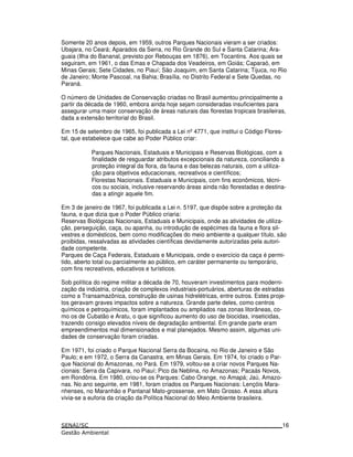 Somente 20 anos depois, em 1959, outros Parques Nacionais vieram a ser criados:
Ubajara, no Ceará; Aparados da Serra, no Rio Grande do Sul e Santa Catarina; Ara-
guaia (Ilha do Bananal, previsto por Rebouças em 1876), em Tocantins. Aos quais se
seguiram, em 1961, o das Emas e Chapada dos Veadeiros, em Goiás; Caparaó, em
Minas Gerais; Sete Cidades, no Piauí; São Joaquim, em Santa Catarina; Tijuca, no Rio
de Janeiro; Monte Pascoal, na Bahia; Brasília, no Distrito Federal e Sete Quedas, no
Paraná.
O número de Unidades de Conservação criadas no Brasil aumentou principalmente a
partir da década de 1960, embora ainda hoje sejam consideradas insuficientes para
assegurar uma maior conservação de áreas naturais das florestas tropicais brasileiras,
dada a extensão territorial do Brasil.
Em 15 de setembro de 1965, foi publicada a Lei nº4771, que institui o Código Flores-
tal, que estabelece que cabe ao Poder Público criar:
Parques Nacionais, Estaduais e Municipais e Reservas Biológicas, com a
finalidade de resguardar atributos excepcionais da natureza, conciliando a
proteção integral da flora, da fauna e das belezas naturais, com a utiliza-
ção para objetivos educacionais, recreativos e científicos;
Florestas Nacionais. Estaduais e Municipais, com fins econômicos, técni-
cos ou sociais, inclusive reservando áreas ainda não florestadas e destina-
das a atingir aquele fim.
Em 3 de janeiro de 1967, foi publicada a Lei n. 5197, que dispõe sobre a proteção da
fauna, e que dizia que o Poder Público criaria:
Reservas Biológicas Nacionais, Estaduais e Municipais, onde as atividades de utiliza-
ção, perseguição, caça, ou apanha, ou introdução de espécimes da fauna e flora sil-
vestres e domésticos, bem como modificações do meio ambiente a qualquer título, são
proibidas, ressalvadas as atividades científicas devidamente autorizadas pela autori-
dade competente.
Parques de Caça Federais, Estaduais e Municipais, onde o exercício da caça é permi-
tido, aberto total ou parcialmente ao público, em caráter permanente ou temporário,
com fins recreativos, educativos e turísticos.
Sob política do regime militar a década de 70, houveram investimentos para moderni-
zação da indústria, criação de complexos industriais-portuários, aberturas de estradas
como a Transamazônica, construção de usinas hidrelétricas, entre outros. Estes proje-
tos geravam graves impactos sobre a natureza. Grande parte deles, como centros
químicos e petroquímicos, foram implantados ou ampliados nas zonas litorâneas, co-
mo os de Cubatão e Aratu, o que significou aumento do uso de biocidas, inseticidas,
trazendo consigo elevados níveis de degradação ambiental. Em grande parte eram
empreendimentos mal dimensionados e mal planejados. Mesmo assim, algumas uni-
dades de conservação foram criadas.
Em 1971, foi criado o Parque Nacional Serra da Bocaina, no Rio de Janeiro e São
Paulo; e em 1972, o Serra da Canastra, em Minas Gerais. Em 1974, foi criado o Par-
que Nacional do Amazonas, no Pará. Em 1979, voltou-se a criar novos Parques Na-
cionais: Serra da Capivara, no Piauí; Pico da Neblina, no Amazonas; Pacaás Novos,
em Rondônia. Em 1980, criou-se os Parques: Cabo Orange, no Amapá; Jaú, Amazo-
nas. No ano seguinte, em 1981, foram criados os Parques Nacionais: Lençóis Mara-
nhenses, no Maranhão e Pantanal Mato-grossense, em Mato Grosso. A essa altura
vivia-se a euforia da criação da Política Nacional do Meio Ambiente brasileira.
16
 
