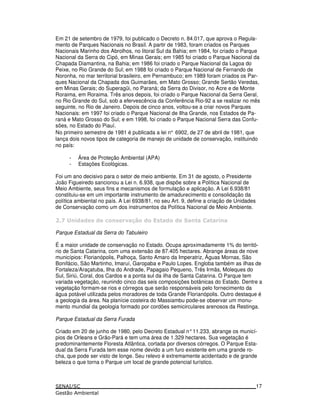 Em 21 de setembro de 1979, foi publicado o Decreto n. 84.017, que aprova o Regula-
mento de Parques Nacionais no Brasil. A partir de 1983, foram criados os Parques
Nacionais Marinho dos Abrolhos, no litoral Sul da Bahia; em 1984, foi criado o Parque
Nacional da Serra do Cipó, em Minas Gerais; em 1985 foi criado o Parque Nacional da
Chapada Diamantina, na Bahia; em 1986 foi criado o Parque Nacional da Lagoa do
Peixe, no Rio Grande do Sul; em 1988 foi criado o Parque Nacional de Fernando de
Noronha, no mar territorial brasileiro, em Pernambuco; em 1989 foram criados os Par-
ques Nacional da Chapada dos Guimarães, em Mato Grosso; Grande Sertão Veredas,
em Minas Gerais; do Superagüi, no Paraná; da Serra do Divisor, no Acre e de Monte
Roraima, em Roraima. Três anos depois, foi criado o Parque Nacional da Serra Geral,
no Rio Grande do Sul, sob a efervescência da Conferência Rio-92 a se realizar no mês
seguinte, no Rio de Janeiro. Depois de cinco anos, voltou-se a criar novos Parques
Nacionais: em 1997 foi criado o Parque Nacional de Ilha Grande, nos Estados de Pa-
raná e Mato Grosso do Sul; e em 1998, foi criado o Parque Nacional Serra das Confu-
sões, no Estado do Piauí.
No primeiro semestre de 1981 é publicada a lei n° 6902, de 27 de abril de 1981, que
lança dois novos tipos de categoria de manejo de unidade de conservação, instituindo
no país:
- Área de Proteção Ambiental (APA)
- Estações Ecológicas.
Foi um ano decisivo para o setor de meio ambiente. Em 31 de agosto, o Presidente
João Figueiredo sancionou a Lei n. 6.938, que dispõe sobre a Política Nacional de
Meio Ambiente, seus fins e mecanismos de formulação e aplicação. A Lei 6.938/81
constituiu-se em um importante instrumento de amadurecimento e consolidação da
política ambiental no país. A Lei 6938/81, no seu Art. 9, define a criação de Unidades
de Conservação como um dos instrumentos da Política Nacional de Meio Ambiente.
& 3 ! ! ! " 4* ! ! ! $
Parque Estadual da Serra do Tabuleiro
É a maior unidade de conservação no Estado. Ocupa aproximadamente 1% do territó-
rio de Santa Catarina, com uma extensão de 87.405 hectares. Abrange áreas de nove
municípios: Florianópolis, Palhoça, Santo Amaro da Imperatriz, Águas Mornas, São
Bonifácio, São Martinho, Imaruí, Garopaba e Paulo Lopes. Engloba também as ilhas de
Fortaleza/Araçatuba, Ilha do Andrade, Papagaio Pequeno, Três Irmãs, Moleques do
Sul, Siriú, Coral, dos Cardos e a ponta sul da ilha de Santa Catarina. O Parque tem
variada vegetação, reunindo cinco das seis composições botânicas do Estado. Dentre a
vegetação formam-se rios e córregos que serão responsáveis pelo fornecimento da
água potável utilizada pelos moradores de toda Grande Florianópolis. Outro destaque é
a geologia da área. Na planície costeira do Massiambu pode-se observar um monu-
mento mundial da geologia formado por cordões semicirculares arenosos da Restinga.
Parque Estadual da Serra Furada
Criado em 20 de junho de 1980, pelo Decreto Estadual n°11.233, abrange os municí-
pios de Orleans e Grão-Pará e tem uma área de 1.329 hectares. Sua vegetação é
predominantemente Floresta Atlântica, cortada por diversos córregos. O Parque Esta-
dual da Serra Furada tem esse nome devido a um furo existente em uma grande ro-
cha, que pode ser visto de longe. Seu relevo é extremamente acidentado e de grande
beleza o que torna o Parque um local de grande potencial turístico.
17
 