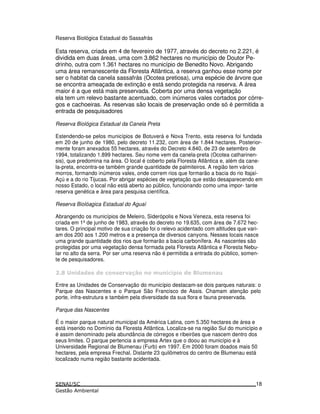 Reserva Biológica Estadual do Sassafrás
Esta reserva, criada em 4 de fevereiro de 1977, através do decreto no 2.221, é
dividida em duas áreas, uma com 3.862 hectares no município de Doutor Pe-
drinho, outra com 1.361 hectares no município de Benedito Novo. Abrigando
uma área remanescente da Floresta Atlântica, a reserva ganhou esse nome por
ser o habitat da canela sassafrás (Ocotea pretiosa), uma espécie de árvore que
se encontra ameaçada de extinção e está sendo protegida na reserva. A área
maior é a que está mais preservada. Coberta por uma densa vegetação
ela tem um relevo bastante acentuado, com inúmeros vales cortados por córre-
gos e cachoeiras. As reservas são locais de preservação onde só é permitida a
entrada de pesquisadores
Reserva Biológica Estadual da Canela Preta
Estendendo-se pelos municípios de Botuverá e Nova Trento, esta reserva foi fundada
em 20 de junho de 1980, pelo decreto 11.232, com área de 1.844 hectares. Posterior-
mente foram anexados 55 hectares, através do Decreto 4.840, de 23 de setembro de
1994, totalizando 1.899 hectares. Seu nome vem da canela-preta (Ocotea catharinen-
sis), que predomina na área. O local é coberto pela Floresta Atlântica e, além da cane-
la-preta, encontra-se também grande quantidade de palmiteiros. A região tem vários
morros, formando inúmeros vales, onde correm rios que formarão a bacia do rio Itajaí-
Açú e a do rio Tijucas. Por abrigar espécies de vegetação que estão desaparecendo em
nosso Estado, o local não está aberto ao público, funcionando como uma impor- tante
reserva genética e área para pesquisa científica.
Reserva Biolóagica Estadual do Aguaí
Abrangendo os municípios de Meleiro, Siderópolis e Nova Veneza, esta reserva foi
criada em 1ºde junho de 1983, através do decreto no 19.635, com área de 7.672 hec-
tares. O principal motivo de sua criação foi o relevo acidentado com altitudes que vari-
am dos 200 aos 1.200 metros e a presença de diversos canyons. Nesses locais nasce
uma grande quantidade dos rios que formarão a bacia carbonífera. As nascentes são
protegidas por uma vegetação densa formada pela Floresta Atlântica e Floresta Nebu-
lar no alto da serra. Por ser uma reserva não é permitida a entrada do público, somen-
te de pesquisadores.
( 3 ! ! ! " 4* 76 ! /
Entre as Unidades de Conservação do município destacam-se dois parques naturais: o
Parque das Nascentes e o Parque São Francisco de Assis. Chamam atenção pelo
porte, infra-estrutura e também pela diversidade da sua flora e fauna preservada.
Parque das Nascentes
É o maior parque natural municipal da América Latina, com 5.350 hectares de área e
está inserido no Domínio da Floresta Atlântica. Localiza-se na região Sul do município e
é assim denominado pela abundância de córregos e ribeirões que nascem dentro dos
seus limites. O parque pertencia a empresa Artex que o doou ao município e à
Universidade Regional de Blumenau (Furb) em 1997. Em 2000 foram doados mais 50
hectares, pela empresa Frechal. Distante 23 quilômetros do centro de Blumenau está
localizado numa região bastante acidentada.
18
 