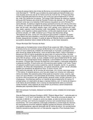 As área do parque dentro dos limites de Blumenau se encontram protegidas pelo De-
creto Municipal N. º1567/80, que considera de preservação permanente todas as á-
reas situadas acima da cota de 75 metros acima do nível do mar. O Parque das Nas-
centes é banhado pela bacia do Garcia, que conta com aproximadamente 47 afluen-
tes, onde 76% pertencem ao parque. Tem quase 5.800 hectares de cobertura vegetal,
dos quais 600 hectares são ainda de Floresta Primária não alterada. Já, 150 hectares
sofreram corte raso e os restantes 5.050 hectares enquadram-se como Floresta Pri-
mária alterada. A cobertura vegetal do parque apresenta árvores com alturas entre 25 e
35 metros. Um total de 16 espécies de mamíferos já foram identificados no Parque. São
eles: rato do mato, rato d’água, esquilo, bugio, mico, gambá, cuíca, cachorro-do- mato,
tatu, veado, capivara, cutia, tamanduá, coati, mão-pelada. Foram também ob- servados
répteis, como lagartos e cobras peçonhentas, e ainda sete espécies de pei- xes. Os
primeiros estudos, em 1988, revelaram que o Parque das Nascentes abriga
198 espécies de aves. Conta com infra-estrutura para acolher o visitante: há quatro
casas disponíveis para estadias e mais de 50 quilômetros de estradas e trilhas pela
floresta, passando por córregos. A vazão de água do Ribeirão Garcia na saída do par-
que poderia abastecer toda a cidade de Blumenau, se isto fosse necessário.
Parque Municipal São Francisco de Assis
Criado pela Lei Complementar número 99 de 25 de outubro de 1995 o Parque São
Francisco tornou-se o primeiro parque de Blumenau e foi o princípio do estabelecimen-
to de um futuro sistema de unidades de conservação no município. Localizado na re-
gião central da cidade de Blumenau, entre os bairros Bom Retiro, Velha e Petrópolis, o
parque tem 230 mil metros quadrados de área e dois mil metros de trilhas. Ele está
associado à Área de Proteção Ambiental São Francisco de Assis, criada para funcio- nar
como filtro do parque. Juntas, as duas unidades somam aproximadamente 80 hec- tares.
Devido às suas características físicas, biológicas, a proximidade do centro e a facilidade
de acesso, o Parque São Francisco de Assis tem como objetivo, a educação ambiental e
a pesquisa científica. O local conta com infra-estrutura para receber o visi- tante. Possui
um pequeno auditório para cursos e palestras, sala de recepção, escritó- rio, guardas e
sanitários. As trilhas são interpretativas, com placas educativas, poden- do ser utilizadas
também por portadores de deficiência física. O menor circuito, com
933 metros de extensão, dá 30 minutos de caminhada. Já o circuito mais longo mede
1.753 metros. O visitante percorre uma hora até chegar num mirante com vista pano-
râmica da cidade. Nos passeios pelas trilhas pode-se encontrar cutias, tucanos, capi-
varas com seus filhotes e uma diversidade de bromélias. Outras espécies identificadas
na fauna e flora do parque são: gavião-pomba, periquito verde, corujão, pichochó, uru e
inhabuguaçu. Há ainda para admirar um ribeirão de aproximadamente mil metros. O
córrego possui um reservatório de água e represa histórica, com 12 metros de largura e
3,30 metros de profundidade. Com o avanço do desmatamento sobre os remanes-
centes florestais, estas espécies de aves seriam as primeiras a serem diretamente
afetadas pela supressão destas formações.
Além dos parques municipais, destacam-se também, outras unidades de conservação.
São elas:
Área de Relevante Interesse Ecológico (ARIE) "Roberto Miguel Klein" - instituída pela Lei
Municipal n. º4.157 de 21 de dezembro de 1.992. Trata-se de uma área de peque- na
extensão (3.482,84 m3), situada no centro da cidade, ao lado do terminal urbano da
Fonte Luminosa, com nenhuma ocupação humana e com características naturais ex-
traordinárias. Tem como objetivos a educação ambiental e a conservação da natureza.
No local podemos encontrar espécies vegetais trazidas de diversos continentes e vá-
rias regiões brasileiras, algumas alcançado até 30 metros de altura. Um acontecimento
histórico caracteriza esta área com um fato peculiar: segundo a Flora Ilustrada Catari-
19
 