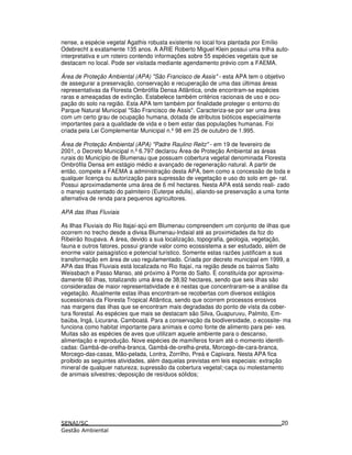 nense, a espécie vegetal Agathis robusta existente no local fora plantada por Emílio
Odebrecht a exatamente 135 anos. A ARIE Roberto Miguel Klein possui uma trilha auto-
interpretativa e um roteiro contendo informações sobre 55 espécies vegetais que se
destacam no local. Pode ser visitada mediante agendamento prévio com a FAEMA.
Área de Proteção Ambiental (APA) "São Francisco de Assis" - esta APA tem o objetivo
de assegurar a preservação, conservação e recuperação de uma das últimas áreas
representativas da Floresta Ombrófila Densa Atlântica, onde encontram-se espécies
raras e ameaçadas de extinção. Estabelece também critérios racionais de uso e ocu-
pação do solo na região. Esta APA tem também por finalidade proteger o entorno do
Parque Natural Municipal "São Francisco de Assis". Caracteriza-se por ser uma área
com um certo grau de ocupação humana, dotada de atributos bióticos especialmente
importantes para a qualidade de vida e o bem estar das populações humanas. Foi
criada pela Lei Complementar Municipal n.º98 em 25 de outubro de 1.995.
Área de Proteção Ambiental (APA) "Padre Raulino Reitz" - em 19 de fevereiro de
2001, o Decreto Municipal n.º6.797 declarou Área de Proteção Ambiental as áreas
rurais do Município de Blumenau que possuam cobertura vegetal denominada Floresta
Ombrófila Densa em estágio médio e avançado de regeneração natural. A partir de
então, compete a FAEMA a administração desta APA, bem como a concessão de toda e
qualquer licença ou autorização para supressão de vegetação e uso do solo em ge- ral.
Possui aproximadamente uma área de 6 mil hectares. Nesta APA está sendo reali- zado
o manejo sustentado do palmiteiro (Euterpe edulis), aliando-se preservação a uma fonte
alternativa de renda para pequenos agricultores.
APA das Ilhas Fluviais
As Ilhas Fluviais do Rio Itajaí-açú em Blumenau compreendem um conjunto de ilhas que
ocorrem no trecho desde a divisa Blumenau-Indaial até as proximidades da foz do
Ribeirão Itoupava. A área, devido a sua localização, topografia, geologia, vegetação,
fauna e outros fatores, possui grande valor como ecossistema a ser estudado, além de
enorme valor paisagístico e potencial turístico. Somente estas razões justificam a sua
transformação em área de uso regulamentado. Criada por decreto municipal em 1999, a
APA das Ilhas Fluviais está localizada no Rio Itajaí, na região desde os bairros Salto
Weissbach e Passo Manso, até próximo à Ponte do Salto. É constituída por aproxima-
damente 60 ilhas, totalizando uma área de 38,92 hectares, sendo que seis ilhas são
consideradas de maior representatividade e é nestas que concentraram-se a análise da
vegetação. Atualmente estas ilhas encontram-se recobertas com diversos estágios
sucessionais da Floresta Tropical Atlântica, sendo que ocorrem processos erosivos
nas margens das ilhas que se encontram mais degradadas do ponto de vista da cober-
tura florestal. As espécies que mais se destacam são Silva, Guapuruvu, Palmito, Em-
baúba, Ingá, Licurana, Camboatá. Para a conservação da biodiversidade, o ecossite- ma
funciona como habitat importante para animais e como fonte de alimento para pei- xes.
Muitas são as espécies de aves que utilizam aquele ambiente para o descanso,
alimentação e reprodução. Nove espécies de mamíferos foram até o momento identifi-
cadas: Gambá-de-orelha-branca, Gambá-de-orelha-preta, Morcego-de-cara-branca,
Morcego-das-casas, Mão-pelada, Lontra, Zorrilho, Preá e Capivara. Nesta APA fica
proibido as seguintes atividades, além daquelas previstas em leis especiais: extração
mineral de qualquer natureza; supressão da cobertura vegetal;·caça ou molestamento
de animais silvestres;·deposição de resíduos sólidos;
20
 