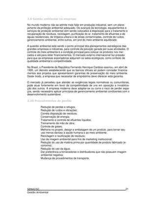 8 ) * 6
No mundo moderno não se admite mais falar em produção industrial, sem um plane-
jamento da proteção ambiental adequado. Os avanços da tecnologia, equipamentos e
serviços de proteção ambiental vêm sendo colocados à disposição para o tratamento e
recuperação de resíduos, reciclagem, purificação do ar, tratamento de efluentes e de
águas residenciais, de limpeza urbana e de áreas contaminadas, controle de ruídos,
gerenciamento ambiental, entre outros, em prol do meio ambiente equilibrado.
A questão ambiental está sendo o ponto principal dos planejamentos estratégicos das
grandes empresas e indústrias, para controle da poluição gerada por suas atividades. O
controle do meio ambiente é a condição principal para colocar os produtos nos mer-
cados e até para obter financiamentos. O mercado externo internacional faz pressão
para que as empresas exportadoras adquiram os selos ecológicos, como símbolo de
qualidade ambiental e competitividade.
No Brasil, o Presidente da República Fernando Henrique Cardoso assinou, em abril de
1995, um decreto estabelecendo que os bancos oficiais só podem conceder financia-
mentos aos projetos que apresentarem garantias de preservação do meio ambiente.
Deste modo, a empresa que necessitar de empréstimo deve oferecer esta garantia.
O mercado já percebeu que atender as exigências legais normativas ou comunitárias,
pode atuar fortemente em favor da competitividade de uns em oposição a inviabiliza-
ção dos outros. A empresa moderna deve adaptar-se ou corre o risco de perder espa-
ços, sendo necessário aplicar princípios de gerenciamento ambiental condizentes com o
desenvolvimento sustentável.
9 : ! ! *
Redução de perdas e refugos;
Redução de ruídos e vibrações;
Correta disposição de resíduos;
Conservação de energia;
Tratamento e controle de efluentes líquidos;
Treinamento de mão de obra;
Controle de gases;
Melhoria no projeto, design e embalagem de um produto, para tornar seu
uso menos danoso à saúde humana e ao meio ambiente;
Reciclagem e reutilização de resíduos;
Uso da imagem ambiental para fins de marketing institucional;
Redução do uso de matéria prima por quantidade de produto fabricado (e-
conomia);
Redução do uso da água;
Dar preferência a fornecedores e distribuidores que não possuem imagem
ambiental negativa;
Mudança de procedimentos de transporte.
21
 