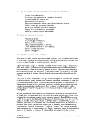 ;< 6 ! 4* ! 6 ' ! ) * .
Política social da empresa;
Exigências de licenciamento e Legislação Ambiental;
Competitividade das exportações;
Atendimento ao consumidor;
Atendimento as exigências para licenciamento e financiamento;
Reduzir custos dos processos industriais;
Aumentar a qualidade do produto ou serviço;
Atender às reivindicações da comunidade;
Melhorar a imagem perante a sociedade.
! =
Recursos próprios;
Programas governamentais;
Bancos governamentais;
Instituições internacionais de fomento;
Linhas de financiamento de fornecedores;
Bancos privados nacionais;
Bancos estrangeiros.
$ = 4< " !
Os chamados “selos verdes” surgiram em todo o mundo, com o objetivo de estimular
as empresas a implantarem procedimentos e práticas ambientalmente corretas, bem
como, a conscientização de seus funcionários e clientes.
A primeira iniciativa surgiu na Holanda, em 1972. Posteriormente surgiu o selo alemão
“Anjo Azul” de 1977, para atestar vantagens ambientais comparativas entre produtos
concorrentes para tintas, produtos com material reciclado, produtos isentos de CFC e
produtos químicos para uso doméstico. O selo escandinavo "Cisne Nórdico”, de 1989,
surgiu para análise do ciclo de vida, certificando papéis e produtos de amplo uso do-
méstico.
Foi a partir da norma britânica BS 7750 que foram dados passos concretos em direção à
formulação de uma Norma Internacional. As várias empresas, inicialmente as ingle- sas
e posteriormente as européias, que implementaram os princípios e procedimentos por
ela sugeridos alcançaram com rapidez e eficiência, resultados altamente vantajo- sos,
notadamente através da redução dos conflitos (multas e penalidades) com órgãos
públicos de controle ambiental, com as comunidades, com os sindicatos e com seus
empregados.
A 23 de fevereiro de 1947 fundou-se em Genebra uma organização não governamen-
tal (ONG), com a finalidade de ser o fórum internacional de normalização e atuar como
entidade harmonizadora entre as diversas agências nacionais .Essa ONG denominou-
se ISO (International Standardization Organization). Hoje noventa e cinco por cento da
produção mundial estão representadas na ISO por mais de uma centena de países
membros, os quais são classificados em participante e observadores. A diferença fun-
damental entre ambos é o direito de votação que os membros participantes têm nos
vários Comitês Técnicos, Subcomitês e Grupos de Trabalho. Para exercer seus direi-
tos é necessário que os países estejam em dia com suas cotas anuais de participação e
atuem de forma direta no processo de elaboração e aperfeiçoamento das normas.
22
 