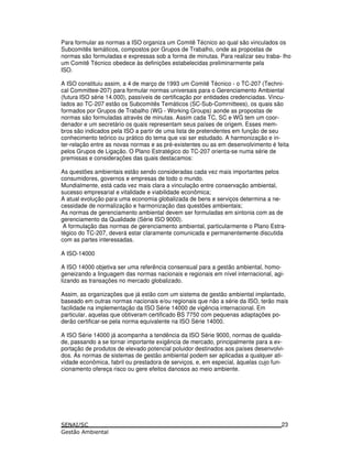 Para formular as normas a ISO organiza um Comitê Técnico ao qual são vinculados os
Subcomitês temáticos, compostos por Grupos de Trabalho, onde as propostas de
normas são formuladas e expressas sob a forma de minutas. Para realizar seu traba- lho
um Comitê Técnico obedece às definições estabelecidas preliminarmente pela
ISO.
A ISO constituiu assim, a 4 de março de 1993 um Comitê Técnico - o TC-207 (Techni-
cal Committee-207) para formular normas universais para o Gerenciamento Ambiental
(futura ISO série 14.000), passíveis de certificação por entidades credenciadas. Vincu-
lados ao TC-207 estão os Subcomitês Temáticos (SC-Sub-Comrnittees), os quais são
formados por Grupos de Trabalho (WG - Working Groups) aonde as propostas de
normas são formuladas através de minutas. Assim cada TC, SC e WG tem um coor-
denador e um secretário os quais representam seus países de origem. Esses mem-
bros são indicados pela ISO a partir de uma lista de pretendentes em função de seu
conhecimento teórico ou prático do tema que vai ser estudado. A harmonização e in-
ter-relação entre as novas normas e as pré-existentes ou as em desenvolvimento é feita
pelos Grupos de Ligação. O Plano Estratégico do TC-207 orienta-se numa série de
premissas e considerações das quais destacamos:
As questões ambientais estão sendo consideradas cada vez mais importantes pelos
consumidores, governos e empresas de todo o mundo.
Mundialmente, está cada vez mais clara a vinculação entre conservação ambiental,
sucesso empresarial e vitalidade e viabilidade econômica;
A atual evolução para uma economia globalizada de bens e serviços determina a ne-
cessidade de normalização e harmonização das questões ambientais;
As normas de gerenciamento ambiental devem ser formuladas em sintonia com as de
gerenciamento da Qualidade (Série ISO 9000).
A formulação das normas de gerenciamento ambiental, particularmente o Plano Estra-
tégico do TC-207, deverá estar claramente comunicada e permanentemente discutida
com as partes interessadas.
A ISO-14000
A ISO 14000 objetiva ser uma referência consensual para a gestão ambiental, homo-
geneizando a linguagem das normas nacionais e regionais em nível internacional, agi-
lizando as transações no mercado globalizado.
Assim, as organizações que já estão com um sistema de gestão ambiental implantado,
baseado em outras normas nacionais e/ou regionais que não a série da ISO, terão mais
facilidade na implementação da ISO Série 14000 de vigência internacional. Em
particular, aquelas que obtiveram certificado BS 7750 com pequenas adaptações po-
derão certificar-se pela norma equivalente na ISO Série 14000.
A ISO Série 14000 já acompanha a tendência da ISO Série 9000, normas de qualida-
de, passando a se tornar importante exigência de mercado, principalmente para a ex-
portação de produtos de elevado potencial poluidor destinados aos países desenvolvi-
dos. As normas de sistemas de gestão ambiental podem ser aplicadas a qualquer ati-
vidade econômica, fabril ou prestadora de serviços, e, em especial, àquelas cujo fun-
cionamento ofereça risco ou gere efeitos danosos ao meio ambiente.
23
 