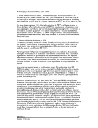 A Participação Brasileira na ISO Série 14000
O Brasil, membro fundador da ISO, é representado pela Associação Brasileira de
Normas Técnicas (ABNT), fundada em 1940, que corresponde ao Fórum Nacional de
Normalização e promove a elaboração de normas em diversos domínios de atividades,
além de efetuar a certificação de produtos e sistemas. A ABNT tem direito a voto na ISO.
No segundo semestre de 1994, foi criado no âmbito da ABNT, no Rio de Janeiro, o
Grupo de Apoio à Normalização Ambiental (GANA), resultante de esforços de empre-
sas, associações e entidades representativas de importantes segmentos econômicos e
técnicos do país Este grupo tem como objetivo acompanhar e analisar os trabalhos
desenvolvidos pelo TC 207 da ISO. O GANA vem garantindo a adequada representa-
ção da especificidade da indústria e do meio ambiente no Brasil no fórum internacional
de normalização.
O Sistema de Gestão Ambiental — SGA
Um sistema de gestão ambiental pode ser definido como um conjunto de procedimen-
tos para gerir ou administrar uma organização, de forma a obter o melhor relaciona-
mento com o meio ambiente. A implantação de um SGA correto em uma empresa,
pode lhe garantir a certificação ISO 14001.
As vantagens do SGA para a empresa são organizacionais, redutoras de custos de
operação, minimizadoras de acidentes, e obviamente competitivas. Para a sociedade
significa uma melhoria da qualidade de vida decorrente da diminuição dos impactos
ambientais adversos ou desfavoráveis e uma redução do custo de controle e fiscaliza-
ção, uma vez que a adesão das empresas é voluntária. Há uma mudança compor-
tamental em todos os níveis da empresa e uma legitimidade da responsabilidade am-
biental.
Uma empresa, que conquista os certificados a serem Oferecidos pela série ISO
14000, irá, adquirir uma enorme vantagem competitiva. Sabendo utilizar tal conquista,
poderá apresentar-se, em qualquer lugar do mundo, perante todos os tipos de consu-
midores, como uma empresa responsável, que vem esforçando-se no sentido de co-
nhecer as características das suas relações com o meio ambiente, aperfeiçoando-as
quando e onde necessário.
Blumenau também possui o seu “selo verde”: é o Certificado FAEMA de Qualidade
Ambiental. Criado em 1997, pela Fundação Municipal do Meio Ambiente (FAEMA), é um
programa de adesão voluntária, sem custos para as empresas, onde as mesmas devem
equacionar as fontes geradoras de poluição, manter a higiene sanitária, estabelecer
procedimentos de segurança, adotar mecanismos de reutilização, reciclagem e
destinação adequada de seus resíduos, bem como demostrar uma utilização racional
dos recursos naturais. Uma vez atingidos os objetivos ambientais previamente definidos,
a atividade comercial, prestadora de serviços ou pequena indústria tem direito a um
certificado de qualidade ambiental. A empresa que equacionar 60% de seus problemas
ambientais tem direito a um certificado na categoria Bronze; 75% atendido corresponde
ao certificado Prata e 90% ao Ouro. As auditorias ambientais das empresas são feitas
pela Comissão de Certificação composta pela FAEMA, FURB (Universidade Regional de
Blumenau) e SENAI (serviço Nacional da Indústria), e são gratuitas. Atualmente o
programa conta com a participação de 182 empresas. Destas, 161 foram certificadas,
sendo duas na categoria Ouro, duas na categoria Prata e as demais receberam o
certificado Bronze.
24
 