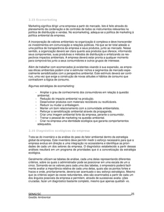 >
Marketing significa dirigir urna empresa a partir do mercado. Isto é feito através do
planeamento da cordenação e de controles de todos os instrumentos relevantes na
política de distribuição e vendas. No ecomarketing, adequa-se a política de marketing à
política ambiental da empresa.
A incorporação de valores ambientais na organização é complexa e deve transcender
os investimentos em comunicação e relações públicas. Há que se ter total adesão a
uma política de transparência da empresa e seus produtos, junto ao mercado. Nesse
sentido, a organização deverá ser clara quanto aos produtos que oferece, informando
seus componentes, suas produtivas e métodos de distribuição e enfatizando os res-
pectivos impactos ambientais. A empresa deverá estar pronta a qualquer momento
para comprová-los junto a seus consumidores e outros grupos de interesse.
Além de trabalhar com ecomercados já existentes visando à sua expansão, as empre-
sas éticas ambientais podem criar e estimular nichos e segmentos de mercado espe-
cialmente sensibilizados com a perspectiva ambiental. Este estímulo deverá ser contí-
nuo, uma vez que exige a construção de novas atitudes e hábitos de consumo que
contradizem a lógica de consumo.
Algumas estratégias de ecomarketing:
- Ampliar o grau de conhecimento dos consumidores em relação à questão
ambiental.
- Redução do impacto ambiental na produção.
- Desenvolver produtos com materiais recicláveis ou reutilizáveis.
- Reduzir ou mudar a embalagem.
- Manter um bom relacionamento com a comunidade ambientalista.
- Reforçar a sensibilização ambiental através da propaganda.
- Criar uma imagem ambiental forte da empresa, perante o consumidor.
- Treinar o pessoal de marketing na questão ambiental.
- Criar na empresa uma identidade ecológica que garanta comportamentos
adequados.
# 2 2 ! 6
Trata-se do inventário e da análise do peso do fator ambiental dentro da estratégia
global da empresa. Este inventário deve permitir medir o esforço necessário para que a
empresa evolua em direção a uma integração no ecossistema e identifique as priori-
dades de cada um dos setores da empresa. O diagnóstico estabelecido a partir dessas
análises resultará em um programa de prioridades que é a concretização da estratégia
ecológica.
Geralmente utilizam-se tabelas de análise, cada uma delas representando diferentes
critérios, sobre os quais o administrador pode se posicionar em uma escala de um a
cinco. Somando-se os valores para cada uma das tabelas, o empresário poderá facil-
mente avaliar a importância relativa de cada uma delas, quais são os pontos fortes e
fracos e onde, prioritariamente, deveria ser acentuado o seu esforço estratégico. Mesmo
que os critérios sejam às vezes redundantes, eles são examinados a partir de cada um
dos ângulos possíveis da empresa e permitem, através de sucessivas avalia- ções
cruzadas, fazer um diagnóstico bastante completo, mesmo que apenas qualitati- vo.
25
 