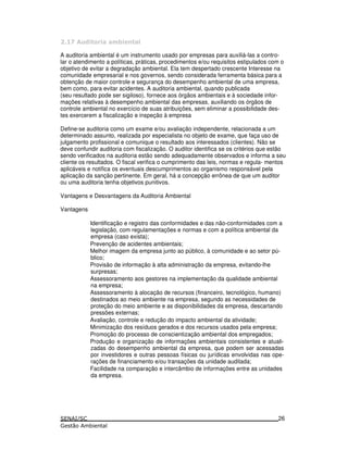 & . !
A auditoria ambiental é um instrumento usado por empresas para auxiliá-las a contro-
lar o atendimento a políticas, práticas, procedimentos e/ou requisitos estipulados com o
objetivo de evitar a degradação ambiental. Ela tem despertado crescente Interesse na
comunidade empresarial e nos governos, sendo considerada ferramenta básica para a
obtenção de maior controle e segurança do desempenho ambiental de uma empresa,
bem como, para evitar acidentes. A auditoria ambiental, quando publicada
(seu resultado pode ser sigiloso), fornece aos órgãos ambientais e à sociedade infor-
mações relativas à desempenho ambiental das empresas, auxiliando os órgãos de
controle ambiental no exercício de suas atribuições, sem eliminar a possibilidade des-
tes exercerem a fiscalização e inspeção à empresa
Define-se auditoria como um exame e/ou avaliação independente, relacionada a um
determinado assunto, realizada por especialista no objeto de exame, que faça uso de
julgamento profissional e comunique o resultado aos interessados (clientes). Não se
deve confundir auditoria com fiscalização. O auditor identifica se os critérios que estão
sendo verificados na auditoria estão sendo adequadamente observados e informa a seu
cliente os resultados. O fiscal verifica o cumprimento das leis, normas e regula- mentos
aplicáveis e notifica os eventuais descumprimentos ao organismo responsável pela
aplicação da sanção pertinente. Em geral, há a concepção errônea de que um auditor
ou uma auditoria tenha objetivos punitivos.
Vantagens e Desvantagens da Auditoria Ambiental
Vantagens
Identificação e registro das conformidades e das não-conformidades com a
legislação, com regulamentações e normas e com a política ambiental da
empresa (caso exista);
Prevenção de acidentes ambientais;
Melhor imagem da empresa junto ao público, à comunidade e ao setor pú-
blico;
Provisão de informação à alta administração da empresa, evitando-lhe
surpresas;
Assessoramento aos gestores na implementação da qualidade ambiental
na empresa;
Assessoramento à alocação de recursos (financeiro, tecnológico, humano)
destinados ao meio ambiente na empresa, segundo as necessidades de
proteção do meio ambiente e as disponibilidades da empresa, descartando
pressões externas;
Avaliação, controle e redução do impacto ambiental da atividade;
Minimização dos resíduos gerados e dos recursos usados pela empresa;
Promoção do processo de conscientização ambiental dos empregados;
Produção e organização de informações ambientais consistentes e atuali-
zadas do desempenho ambiental da empresa, que podem ser acessadas
por investidores e outras pessoas físicas ou jurídicas envolvidas nas ope-
rações de financiamento e/ou transações da unidade auditada;
Facilidade na comparação e intercâmbio de informações entre as unidades
da empresa.
26
 