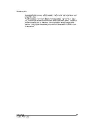Desvantagens
Necessidade de recursos adicionais para implementar o programa de audi-
toria ambiental;
Possibilidade de incorrer em dispêndio inesperado e expressivo de recur-
sos para atender às não-conformidades detectadas na auditoria ambiental;
Possibilidade de que as indústrias sofram pressões de órgãos governa-
mentais e de grupos ambientais para demonstrar os resultados da audito-
ria ambiental.
27
 