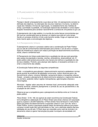 :0. ?. +- 3+ 0 @. ,- - $3 - .+3 .
: 5
Planejar é decidir antecipadamente o que deve ser feito. Um planejamento consiste na
definição dos objetivos, na ordenação dos recursos materiais e humanos, na determi-
nação dos métodos e formas de organização, no estabelecimento das medidas de
tempo, quantidade e qualidade, na localização espacial das atividades e outras especi-
ficações necessárias para canalizar racionalmente a conduta de uma pessoa ou gru- po.
O planejamento não é algo estático, é a reunião de muitos fatores concomitantes que
têm que ser coordenados para se alcançar um objetivo que está em outro tempo.
Sendo um processo dinâmico é lícito a permanente revisão. Exige um repensar cons-
tante mesmo após a concretização dos objetivos.
: 5 3
O planejamento urbano é o processo coletivo sob a coordenação do Poder Público
que se vale de conhecimentos sistematizados para orientar o uso do solo e a implan-
tação da infraestrutura urbana com vistas á promoção do desenvolvimento econômico,
social, urbano e ambiental local.
O Planejamento de Urbano pode determinar a qualidade de vida que será garantida
pelo acesso da população a escolas, creches, ambulatórios, áreas públicas, etc. O
poder público está sempre procurando uma maneira de melhorar a qualidade de vida
de seus cidadãos. Portanto, para alcançar este objetivo, é necessário controlar e ori-
entar o crescimento das cidades.
A Constituição Federal define as seguintes competências:
União - a competência para planejar o desenvolvimento nacional e estabelecer normas
gerais quando da existência de legislação concorrente, instituir diretrizes para o de-
senvolvimento urbano, inclusive habitação, saneamento básico e transportes urbanos.
Estado - compete o planejamento do desenvolvimento estadual e o regional de áreas de
seu território, podendo instituir regiões metropolitanas, aglomerações urbanas e
microrregiões.
Município – legislar sobre assuntos de interesse local, promovendo adequado orde-
namento territorial, mediante planejamento e controle do uso do parcelamento e da
ocupação do solo urbano.
Observa-se que a competência para o planejamento se distribui entre os 3 níveis do
poder público
Plano Diretor - O Art. 182, do capítulo da ordem econômica da Constituição Federal,
torna obrigatória a elaboração de um Plano Diretor para áreas urbanas com população
igual ou superior a 20.000 habitantes. O Plano Diretor físico-territorial é o instrumento
básico da política de desenvolvimento e expansão urbana e rural. Com ele, tanto o
Poder Público, quanto a população poderão dispor de elementos efetivos que propor-
cionarão a exata noção dos usos permitidos ou não, com a definição objetiva das pos-
sibilidades do uso do solo. O Plano deve ser entendido como meio de controlar o or-
denamento urbano e operar intervenções do poder municipal e da sociedade civil.
28
 