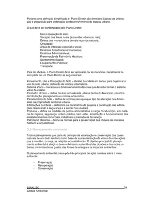 Portanto uma definição simplificada é: Plano Diretor são diretrizes Básicas de orienta-
ção e proposição para ordenação do desenvolvimento do espaço urbano.
O que deve ser contemplado pelo Plano Diretor:
Uso e ocupação do solo;
Vocação das áreas rurais (expansão urbana ou não);
Defesa dos mananciais e demais recursos naturais;
Circulação;
Áreas de interesse especial e social;
Diretrizes Econômicas e financeiras;
Diretrizes Administrativas;
Preservação de Patrimônio Histórico;
Saneamento Básico;
Equipamentos Públicos;
Transporte.
Para ter eficácia, o Plano Diretor deve ser aprovado por lei municipal. Geralmente fa-
zem parte de um Plano Diretor as seguintes leis:
Zoneamento, Uso e Ocupação do Solo – divisão da cidade em zonas, para organizar o
uso do solo urbano, definição de índices urbanísticos.
Sistema Viário – hierarquia e dimensionamento das vias que deverão formar o sistema
viário da cidade.
Perímetro Urbano – define da área considerada urbana dentro do Município, para fins
de tributação, planejamento e controle urbanístico.
Parcelamento do Solo – define de normas para qualquer tipo de alteração nas dimen-
sões da propriedade territorial urbana.
Edificações ou Obras – determina os parâmetros de projetos e construção das edifica-
ções objetivando a segurança e a saúde dos usuários.
Posturas – define as medidas de polícia administrativa a cargo do Município, em maté-
ria de higiene, segurança, ordem pública, bem estar, localização e funcionamento dos
estabelecimentos comerciais, industriais e prestadores de serviço.
Patrimônio Histórico – define as normas para a preservação dos imóveis de interesse
histórico e arquitetônico.
: 5
Todo o planejamento que parte do princípio da valorização e conservação das bases
naturais de um dado território como base da autosustentação da vida e das interações
que a mantém, ou seja, as relações ecossistêmicas. O objetivo principal do planeja-
mento ambiental é atingir o desenvolvimento sustentável das cidades e das redes ur-
banas, minimizando os gastos das fontes de energia e os impactos ambientais.
O planejamento ambiental pressupõe três princípios de ação humana sobre o meio
ambiente:
- Preservação
- Recuperação
- Conservação
29
 
