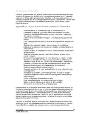 : 5 7
O turismo é uma atividade que deve ser fomentada por políticas pública não só como
uma fonte de divisas, mas também como uma saudável prática de lazer. Para se pla-
nejar turismo é necessário, primeiramente, classificar os diversos tipos de turismo e-
xistentes. Para cada tipo de turismo o planejamento deverá ser específico e quanto mais
o profissional se especializar maiores serão os benefícios para o usuário e para a
ciência do turismo.
Segundo Oliveira, um plano de desenvolvimento turístico de uma localidade deve:
Definir as regiões da localidade que são de interesse turístico;
Estabelecer os tipos de turismo que podem ser praticados na região;
Estabelecer a legislação básica para controlar e estimular a exploração
dos recursos turísticos;
Estabelecer as condições mínimas para a instalação de equipamentos tu-
rísticos;
Exigir o emprego de mão-de-obra especializada para prestar serviços turís-
ticos;
Criar isenções, estímulos fiscais e financeiros para os investidores;
Estabelecer o relacionamento com outras entidades turísticas nacionais e
internacionais;
Orientar as obras de infra-estrutura urbana necessárias para atender ao in-
teresse turístico;
Organizar ações para valorizar o patrimônio histórico, artístico, monu-
mental e natural;
Definir os limites da participação do poder público e da iniciativa privada;
Promover as alterações nos planos para acompanhar as tendências do
mercado, o estilo de vida dos turistas, suas necessidades e preferências;
Converter o turismo numa atividade empresarial como qualquer outra;
Adaptar o produto turístico local às exigências do turista atual;
Cuidar da preservação do ambiente natural;
Conseguir um turismo de maior qualidade a fim de atrair turistas de maior
poder aquisitivo;
Diversificar as atividades turísticas e econômicas da zona de atração;
Estender os negócios turísticos para as outras regiões vizinhas (planeja-
mento regional);
Formar profissionais para trabalhar no setor;
Fazer a população lucrar com o desenvolvimento turístico;
Utilizar os fatores culturais como fatores de diferenciação;
Diferenciar e diversificar a oferta turística do local.
O planejamento do turismo local deve sempre levar em conta o contexto regional, na-
cional e até o internacional. São as leis, os incentivos, os planos de desenvolvimento
existentes no país. O conhecimento desses fatores pode levar o planejador local a
melhor orientar seu trabalho. A atividade de turismo não pode atuar isoladamente.
Sempre recebe influências externas. É essencial que os residentes da comunidade
estejam envolvidos nas tomadas de decisões e na gestão do turismo, em termos de
planejamento e desenvolvimento.
Em todas as situações, deve-se cuidar para que o desenvolvimento do turismo seja
sustentável, isto é, sem degradação dos recursos ecológicos, socioculturais e econô-
micos. O ambiente é a base dos recursos naturais e culturais para atrair turistas.
30
 