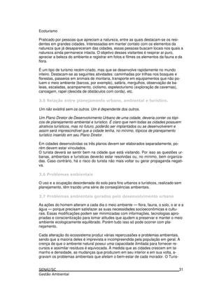Ecoturismo
Praticado por pessoas que apreciam a natureza, entre as quais destacam-se os resi-
dentes em grandes cidades. Interessadas em manter contato com os elementos da
natureza que já desapareceram das cidades, essas pessoas buscam locais nos quais a
natureza ainda permanece intacta. O objetivo desses visitantes é respirar ar puro,
apreciar a beleza do ambiente e registrar em fotos e filmes os elementos da fauna e da
flora.
É um tipo de turismo recém-criado, mas que se desenvolve rapidamente no mundo
inteiro. Destacam-se as seguintes atividades: caminhadas por trilhas nos bosques e
florestas, passeios em animais de montaria, transporte em equipamentos que não po-
luem o meio ambiente (barcos, por exemplo), safáris, mergulhos, observação de ba-
leias, escaladas, acampamento, ciclismo, espeleoturismo (exploração de cavernas),
canoagem, rapel (descida de obstáculos com corda), etc.
4* 6 5 A 7
Um não existirá sem os outros. Um é dependente dos outros.
Um Plano Diretor de Desenvolvimento Urbano de uma cidade, deveria conter os tópi-
cos de planejamento ambiental e turístico. É claro que nem todas as cidades possuem
atrativos turísticos, mas no futuro, poderão ser implantados ou se desenvolverem e
assim será imprescindível que a cidade tenha, no mínimo, tópicos de planejamento
turístico inserido em seu Plano Diretor.
Em cidades desenvolvidas os três planos devem ser elaborados separadamente, po-
rém devem estar vinculados.
O turista deverá se sentir bem na cidade que está visitando. Por isso as questões ur-
banas, ambientais e turísticas deverão estar resolvidas ou, no mínimo, bem organiza-
das. Caso contrário, há o risco do turista não mais voltar ou gerar propaganda negati-
va.
# :
O uso e a ocupação desordenada do solo para fins urbanos e turísticos, realizado sem
planejamento, têm trazido uma série de conseqüências ambientais.
& : ! 6 ! " "
As ações do homem alteram a cada dia o meio ambiente — flora, fauna, o solo, o ar e a
água — porque precisam satisfazer as suas necessidades socioeconômicas e cultu-
rais. Essas modificações podem ser minimizadas com informações, tecnologias apro-
priadas e conscientização para tomar atitudes que ajudem a preservar e manter o meio
ambiente ecologicamente equilibrado. Porém tudo isso só pode ocorrer com pla-
nejamento.
Cada alteração do ecossistema produz várias repercussões e problemas ambientais,
sendo que a maioria deles é imprevista e incompreendida pela população em geral. A
crença de que o ambiente natural possui uma capacidade ilimitada para fornecer re-
cursos e assimilar resíduos é equivocada. À medida que as cidades crescem em ta-
manho e densidade, as mudanças que produzem em seu interior e em sua volta, a-
gravam os problemas ambientais que afetam o bem-estar de cada morador. O Turis-
31
 