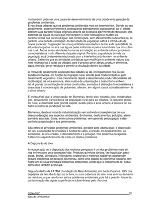 mo também pode ser uma causa de desenvolvimento de uma cidade e da geração de
problemas ambientais.
É nas áreas urbanas que os problemas ambientais mais se desenvolvem. Devido ao seu
crescimento, desenvolvimento e conseqüente adensamento populacional, as ci- dades
alteram suas características originais através da excessiva pavimentação dos pisos; dos
sistemas de águas pluviais que interrompem o ciclo hidrológico e mudam as
características dos cursos d’água; das construções, sem afastamentos suficientes pa- ra
garantir uma perfeita ventilação; da derrubada da vegetação nativa e introdução de
novas espécies; da geração de uma quantidade assustadora de lixo e da quantidade de
efluentes lançadas no ar e nas águas pelas indústrias e pelos automóveis que cir- culam
nas ruas. Todas essas atividades humanas em relação ao ambiente natural produzem
um ecossistema muito diferente daquele original. Portanto, a qualidade de vida da
população está diretamente relacionada com a interferência do homem no ambiente
urbano. Sabemos que as atividades antrópicas que modificam o ambiente natural são
hoje necessárias à todas as cidades, pois é preciso gerar abrigo; produzir alimentos,
água, energia; gerar resíduos e permitir a circulação dentro da cidade.
O motivo do crescimento acelerado das cidades se dá, principalmente nos países
subdesenvolvidos, em função da migração rural, atraída pela modernização e, pelo
crescimento vegetativo. Este crescimento rápido e desordenado produz dificuldades de
implantação de infra-estrutura, altos custos de urbanização e desconforto ambien-
tal. A grande concentração de áreas construídas, somadas à alteração do ecossistema e
associada à concentração de poluentes, alteram, em alguns casos consideravelmen- te
o clima urbano.
É indiscutível que a urbanização de Blumenau tenha sido induzida pela industrializa-
ção, provocando transferência da população rural para as cidades. O pequeno produ-
tor rural, expropriado pelo grande capital, evadiu para a área urbana à procura de tra-
balho e melhores condições de vida.
Blumenau, desde o início da industrialização vem sofrendo conseqüências de sua
desconsideração aos aspectos ambientais. Enchentes, deslizamentos, poluição, aterro
sanitário saturado. Estes, entre outros problemas, vem gerando preocupação e des-
conforto à população e aos governantes.
São estes os principais problemas ambientais, gerados pela urbanização: a disposição
do lixo, a ocupação de encostas e fundos de vales, a erosão, os deslizamentos, as
enchentes, as enxurradas, o desmatamento e a poluição. Nos próximos parágrafos,
trataremos especificamente de cada um destes problemas.
A Disposição do Lixo
A recuperação ou a disposição dos resíduos perigosos é um dos problemas mais sé-
rios enfrentados pela sociedade hoje. Produtos químicos tóxicos, lixo hospitalar, pesti-
cidas, ácidos, corrosivos, inflamáveis, explosivos e materiais radiativos apresentam
graves problemas de despejo. Blumenau, como uma cidade de economia industrial tem
neste um de seus principais problemas ambientais, sendo que o problema do re- síduo
doméstico também preocupa.
Segundo dados da FATMA (Fundação do Meio Ambiente), em Santa Catarina, 99% dos
depósitos de lixo são do tipo ao ar livre, ou com cobertura do solo, mas sem tra- tamento
de resíduos, o que resulta em sérios problemas ambientais, pois há a possibi- lidade de
contaminação das águas superficiais e subterrâneas pelo chorume.
32
 