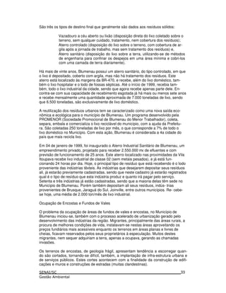 São três os tipos de destino final que geralmente são dados aos resíduos sólidos:
Vazadouro a céu aberto ou lixão (disposição direta do lixo coletado sobre o
terreno, sem qualquer cuidado, tratamento, nem cobertura dos resíduos);
Aterro controlado (disposição do lixo sobre o terreno, com cobertura de ar-
gila após a jornada de trabalho, mas sem tratamento dos resíduos) e,
Aterro sanitário (disposição do lixo sobre a terra, utilizando-se de métodos
de engenharia para confinar os despejos em uma área mínima e cobri-los
com uma camada de terra diariamente).
Há mais de vinte anos, Blumenau possui um aterro sanitário, do tipo controlado, em que
o lixo é depositado, coberto com argila, mas não há tratamento dos resíduos. Este
aterro está localizado às margens da BR-470, e recebe, além do lixo doméstico, tam-
bém o lixo hospitalar e o lodo de fossas sépticas. Até o início de 1999, recebia tam-
bém, todo o lixo industrial da cidade, sendo que agora recebe apenas parte dele. En-
contra-se com sua capacidade de recebimento esgotada já há mais ou menos sete anos
e recebe mensalmente uma quantidade aproximada de 7.000 toneladas de lixo, sendo
que 6.500 toneladas, são exclusivamente de lixo doméstico.
A reutilização dos resíduos urbanos tem se caracterizado como uma nova saída eco-
nômica e ecológica para o município de Blumenau. Um programa desenvolvido pela
PROMENOR (Sociedade Promocional de Blumenau do Menor Trabalhador), coleta,
separa, embala e comercializa o lixo reciclável do município, com a ajuda da Prefeitu-
ra. São coletadas 250 toneladas de lixo por mês, o que corresponde a 7% de todo o
lixo doméstico no Município. Com esta ação, Blumenau é considerada a 4a cidade do
país que mais recicla lixo.
Em 04 de janeiro de 1999, foi inaugurado o Aterro Industrial Sanitário de Blumenau, um
empreendimento privado, projetado para receber 2.550.000 mε de efluentes e com
previsão de funcionamento de 25 anos. Este aterro localizado nas proximidades da Vila
Itoupava recebe lixo industrial de classe 02 (sem metais pesados), e já está fun-
cionando 24 horas por dia. Hoje, o principal tipo de resíduo que está recebendo é o lodo
proveniente das indústrias têxteis. As indústrias que desejarem depositar seus resíduos
ali, já estarão previamente cadastradas, sendo que neste cadastro já estarão registrados
qual é o tipo de resíduo que esta indústria produz e quanto irá pagar pelo serviço.
Setenta e três indústrias já estão cadastradas, sendo que a maioria delas têm sede no
Município de Blumenau. Porém também depositam ali seus resíduos, indús- trias
provenientes de Brusque, Jaraguá do Sul, Joinville, entre outros municípios. Re- cebe-
se hoje, uma média de 2.000 ton/mês de lixo industrial.
Ocupação de Encostas e Fundos de Vales
O problema da ocupação de áreas de fundos de vales e encostas, no Município de
Blumenau iniciou-se, também com o processo acelerado de urbanização gerado pelo
desenvolvimento das indústrias da região. Migrantes, principalmente das áreas rurais, a
procura de melhores condições de vida, instalavam-se nestas áreas aproveitando os
preços fundiários mais acessíveis enquanto os terrenos em áreas planas e livres de
cheias, ficavam reservados pelos seus proprietários à especulação. Muitos destes
migrantes, nem sequer adquiriam a terra, apenas a ocupava, gerando as chamadas
invasões.
Os terrenos de encostas, de geologia frágil, apresentam tendência a escorregar quan-
do são cortados, tornando-se difícil, também, a implantação de infra-estrutura urbana e
de serviços públicos. Estes cortes acontecem com a finalidade da construção de edifi-
cações e muros e construções de estradas (muitas clandestinas).
33
 