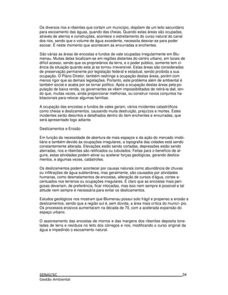 Os diversos rios e ribeirões que cortam um município, dispõem de um leito secundário
para escoamento das águas, quando das cheias. Quando estas áreas são ocupadas,
através de aterros e construções, acontece o estreitamento do curso natural do canal
dos rios, sendo que o volume de água excedente, necessita desviar-se para poder
escoar. É neste momento que acontecem as enxurradas e enchentes.
São várias as áreas de encostas e fundos de vale ocupadas irregularmente em Blu-
menau. Muitas delas localizam-se em regiões distantes do centro urbano, em locais de
difícil acesso, sendo que os proprietários da terra, e o poder público, somente tem ci-
ência da situação quando esta já se tornou irreversível. Estas áreas são consideradas
de preservação permanente por legislação federal e estadual, sendo proibida a sua
ocupação. O Plano Diretor, também restringe a ocupação destas áreas, porém com
menos rigor que as demais legislações. Portanto, este problema além de ambiental é
também social e acaba por se tornar político. Após a ocupação destas áreas pela po-
pulação de baixa renda, os governantes se vêem impossibilitados de retirá-la dali, ten-
do que, muitas vezes, ainda proporcionar melhorias, ou construir novos conjuntos ha-
bitacionais para relocar algumas famílias.
A ocupação das encostas e fundos de vales geram, vários incidentes catastróficos
como cheias e deslizamentos, causando muita destruição, prejuízos e mortes. Estes
incidentes serão descritos e detalhados dentro do item enchentes e enxurradas, que
será apresentado logo adiante.
Deslizamentos e Erosão
Em função da necessidade de abertura de mais espaços e da ação do mercado imobi-
liário e também devido às ocupações irregulares, a topografia das cidades está sendo
constantemente alterada. Elevações estão sendo cortadas, depressões estão sendo
aterradas, rios e ribeirões são retificados ou tubulados. Feitas para o benefício de al-
guns, estas atividades podem ativar ou acelerar forças geológicas, gerando desliza-
mentos, e algumas vezes, catástrofes.
Os deslizamentos podem acontecer por causas naturais como abundância de chuvas
ou infiltrações de água subterrânea, mas geralmente, são causados por atividades
humanas, como desmatamentos de encostas, alteração de cursos d’água, cortes a-
centuados nos terrenos ou ocupações irregulares. É claro que as encostas mais peri-
gosas deveriam, de preferência, ficar intocadas, mas isso nem sempre é possível e tal
atitude nem sempre é necessária para evitar os deslizamentos.
Estudos geológicos nos mostram que Blumenau possui solo frágil e propenso a erosão e
deslizamentos, sendo que a região sul é, sem dúvida, a área mais crítica do municí- pio.
Os processos erosivos aumentaram na década de 70, com a acelerada expansão do
espaço urbano.
O assoreamento das encostas de morros e das margens dos ribeirões deposita tone-
ladas de terra e resíduos no leito dos córregos e rios, modificando o curso original da
água e impedindo o escoamento natural.
34
 