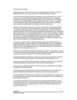 Enchentes e Enxurradas
As enchentes e enxurradas são fenômenos naturais que ocorrem devido a uma quan-
tidade excessiva de chuva concentrada em um determinado local e tempo.
O rio e seu leito secundário formam uma unidade. É no leito secundário que o rio se
movimenta, e no qual transborda regularmente quando acontecem as inundações.
Quando as construções ocupam o leito secundário, não só correm risco mas também
comprometem sua capacidade de conter as águas das cheias. Portanto, a ocupação
do leito secundário dos rios pela urbanização é que força a convivência do homem
com a enchente, transformando um fenômeno natural em calamidade.
Apenas uma parte da chuva que cai nas matas e nos campos corre para os córregos,
rios e lagos, a outra parte é absorvida pelo solo. Da água que é absorvida pelo solo,
uma parte é retirada pelas plantas, retornando posteriormente à atmosfera através da
evapotranspiração, outra parte se evapora diretamente da superfície do solo, enquanto a
água remanescente se move lentamente através do solo como lençol freático. A grande
capacidade do solo, e dos microorganismos em seu interior, de absorver a água, previne
as enchentes, assegura a qualidade da água, conserva e recupera os mananciais.
Os sistemas de drenagem de águas pluviais existentes nas cidades interrompem essa
parte do ciclo hidrológico, com resultados desastrosos.
O concreto, a pedra, o tijolo e o asfalto da pavimentação e dos edifícios recobrem a
superfície da cidade e a impermeabilizam. Incapaz de penetrar no solo e desimpedida
pela superfície lisa da cidade, a chuva que cai, corre pela superfície em quantidades
cada vez maiores, mais rapidamente do que a mesma quantidade de chuva que cai na
superfície de uma floresta ou do campo.
Quanto maior a proporção de áreas pavimentadas em relação às áreas verdes, maior é
a eficiência do sistema de drenagem das águas pluviais e a quantidade de águas de
chuvas que alcança os córregos e rios no menor espaço de tempo.
Sistemas de drenagem transportam a água de um ponto para outro; eles não reduzem
nem eliminam água, apenas mudam a sua localização e sobrecarregam os rios.
Muitas vezes, ainda, são subdimensionados, o que gera o entupimento dos tubos com
entulhos, dificultando a vazão da água, ocasionando transbordamentos.
As enchentes na cidade de Blumenau, sempre ocorreram e começaram a ser registra-
das após o início da colonização.
A primeira grande cheia registrada foi no ano de 1852, apenas dois anos após a che-
gada dos imigrantes. Desde lá já foram registradas mais de setenta enchentes.
Chama a atenção a teimosia do Dr. Blumenau e de seus imigrantes, em continuar na
área escolhida para a colônia, mesmo depois que começaram a sentir os problemas
gerados pelas enchentes.
A quantidade elevada de chuvas em Blumenau é expressa pelo predomínio do clima
mesotérmico superúmido, sem estação seca, além da passagem constante de frentes
frias e polares, que torna a região propícia à mudanças bruscas de temperatura em
qualquer estação do ano.
35
 