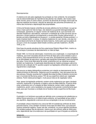 Desmatamentos
A cobertura do solo pela vegetação traz proteção ao meio ambiente. As conseqüên-
cias da desconsideração da importância das plantas nas cidades, são muitas e bas-
tante visíveis: piora no clima urbano; aumento da demanda de energia; diminuição de
algumas espécies faunísticas, redução da absorção dos poluentes atmosféricos, au-
mento das enchentes e depreciação das propriedades.
A Zona de floresta tropical umbrófila da encosta atlântica do Sul do Brasil, na qual se
situa a maior parte do Vale do Itajaí, não obstante sua grande heterogeneidade de
composição, apresenta um regular número de madeiras de lei, que ocorrendo com
elevada freqüência e abundância, motivaram a instalação de muitas serrarias que ex-
ploravam e ainda exploram principalmente a canela-preta (Ocotea catharinensis ), a
peroba-vermelha (Aspidosperma olivaceum ), a canela-sassafrás (Ocotea pretiosa ), o
cedro (Cedrela fissilis ) e outras. A indústria madeireira foi, sem dúvida, uma das mo-
las de desenvolvimento do Estado de Santa Catarina, motivo pelo qual se poderia di-
zer que o início da ocupação deste Estado constituiu período madeireiro. (KLEIN,
1978, p. 01)
Esta frase do grande estudioso da flora catarinense Roberto Miguel Klein, mostra co-
mo começou o processo de desmatamento no Vale do Itajaí.
Desde 1850, no início da colonização, incrementou-se a exploração, e a exportação de
madeiras, que eram escoadas através do Porto de Itajaí para outros estados e para o
exterior. Este empreendimento tornou-se mais forte, principalmente quando constatou-
se as dificuldades da agricultura, geradas pela topografia acidentada e baixa fertilidade
dos solos. Como fonte alternativa de renda, juntamente com as indústrias surgiram
também as madeireiras. A exploração desordenada da madeira prosseguiu aproxima-
damente até a década de 70, quando surgiram as legislações ambientais que vieram a
regulamentar a exploração.
São poucos os dados bibliográficos existentes com relação ao desmatamento de flo-
restas primárias em Blumenau. Sabemos que foi expressivo, mas não possuímos da-
dos precisos. Estudos recentes da Fundação Municipal do Meio Ambiente concluíram
que o município de Blumenau possui 70% de sua superfície coberta por vegetação
arbórea. Porém desta porcentagem, muito pouco trata-se de vegetação nativa.
Hoje, apesar da legislação ambiental, existem ainda madeireiros que agem clandesti-
namente, explorando e vendendo a madeira nativa da Mata Atlântica. A polícia Ambi-
ental, juntamente com a Fundação do Meio Ambiente, tentam coibir a ação destes
madeireiros, porém, seria necessária uma equipe muito grande e extremamente equi-
pada, para que houvesse a condição de se fiscalizar toda a superfície do Município.
Poluição
A poluição é um fenômeno que pode ser definido como a presença de substâncias ou
efeitos físicos estranhos a um determinado ambiente, em quantidade tal que afete o
seu equilíbrio, degradando a estrutura de sua composição e do seu funcionamento.
A sociedade urbano-industrial criou cerca de 500 mil substâncias artificiais de efeito
poluente diverso. Criou também inúmeros novos tipos de efeito físico, que possuem
impacto ambiental negativo. Esses não são, entretanto, os únicos agentes poluidores.
Na verdade qualquer tipo de elemento, mesmo que não artificial, pode ter efeito polu-
ente, dependendo das circunstâncias e da quantidade em que é lançado ao ambiente.
37
 