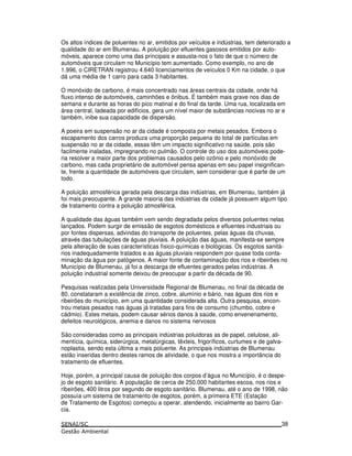 Os altos índices de poluentes no ar, emitidos por veículos e indústrias, tem deteriorado a
qualidade do ar em Blumenau. A poluição por efluentes gasosos emitidos por auto-
móveis, aparece como uma das principais e assusta-nos o fato de que o número de
automóveis que circulam no Município tem aumentado. Como exemplo, no ano de
1.996, o CIRETRAN registrou 4.640 licenciamentos de veículos 0 Km na cidade, o que
dá uma média de 1 carro para cada 3 habitantes.
O monóxido de carbono, é mais concentrado nas áreas centrais da cidade, onde há
fluxo intenso de automóveis, caminhões e ônibus. É também mais grave nos dias de
semana e durante as horas do pico matinal e do final da tarde. Uma rua, localizada em
área central, ladeada por edifícios, gera um nível maior de substâncias nocivas no ar e
também, inibe sua capacidade de dispersão.
A poeira em suspensão no ar da cidade é composta por metais pesados. Embora o
escapamento dos carros produza uma proporção pequena do total de partículas em
suspensão no ar da cidade, essas têm um impacto significativo na saúde, pois são
facilmente inaladas, impregnando no pulmão. O controle do uso dos automóveis pode-
ria resolver a maior parte dos problemas causados pelo ozônio e pelo monóxido de
carbono, mas cada proprietário de automóvel pensa apenas em seu papel insignifican-
te, frente a quantidade de automóveis que circulam, sem considerar que é parte de um
todo.
A poluição atmosférica gerada pela descarga das indústrias, em Blumenau, também já
foi mais preocupante. A grande maioria das indústrias da cidade já possuem algum tipo
de tratamento contra a poluição atmosférica.
A qualidade das águas também vem sendo degradada pelos diversos poluentes nelas
lançados. Podem surgir de emissão de esgotos domésticos e efluentes industriais ou
por fontes dispersas, advindas do transporte de poluentes, pelas águas da chuvas,
através das tubulações de águas pluviais. A poluição das águas, manifesta-se sempre
pela alteração de suas características físico-químicas e biológicas. Os esgotos sanitá-
rios inadequadamente tratados e as águas pluviais respondem por quase toda conta-
minação da água por patógenos. A maior fonte de contaminação dos rios e ribeirões no
Município de Blumenau, já foi a descarga de efluentes gerados pelas indústrias. A
poluição industrial somente deixou de preocupar a partir da década de 90.
Pesquisas realizadas pela Universidade Regional de Blumenau, no final da década de
80, constataram a existência de zinco, cobre, alumínio e bário, nas águas dos rios e
ribeirões do município, em uma quantidade considerada alta. Outra pesquisa, encon-
trou metais pesados nas águas já tratadas para fins de consumo (chumbo, cobre e
cádmio). Estes metais, podem causar sérios danos à saúde, como envenenamento,
defeitos neurológicos, anemia e danos no sistema nervosos
São consideradas como as principais indústrias poluidoras as de papel, celulose, ali-
mentícia, química, siderúrgica, metalúrgicas, têxteis, frigoríficos, curtumes e de galva-
noplastia, sendo esta última a mais poluente. As principais indústrias de Blumenau
estão inseridas dentro destes ramos de atividade, o que nos mostra a importância do
tratamento de efluentes.
Hoje, porém, a principal causa de poluição dos corpos d’água no Município, é o despe-
jo de esgoto sanitário. A população de cerca de 250.000 habitantes escoa, nos rios e
ribeirões, 400 litros por segundo de esgoto sanitário. Blumenau, até o ano de 1998, não
possuía um sistema de tratamento de esgotos, porém, a primeira ETE (Estação
de Tratamento de Esgotos) começou a operar, atendendo, inicialmente ao bairro Gar-
cia.
38
 