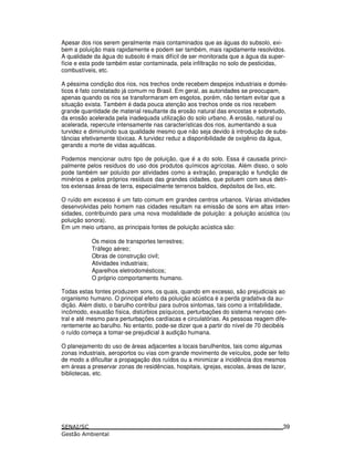 Apesar dos rios serem geralmente mais contaminados que as águas do subsolo, exi-
bem a poluição mais rapidamente e podem ser também, mais rapidamente resolvidos.
A qualidade da água do subsolo é mais difícil de ser monitorada que a água da super-
fície e esta pode também estar contaminada, pela infiltração no solo de pesticidas,
combustíveis, etc.
A péssima condição dos rios, nos trechos onde recebem despejos industriais e domés-
ticos é fato constatado já comum no Brasil. Em geral, as autoridades se preocupam,
apenas quando os rios se transformaram em esgotos, porém, não tentam evitar que a
situação exista. Também é dada pouca atenção aos trechos onde os rios recebem
grande quantidade de material resultante da erosão natural das encostas e sobretudo,
da erosão acelerada pela inadequada utilização do solo urbano. A erosão, natural ou
acelerada, repercute intensamente nas características dos rios, aumentando a sua
turvidez e diminuindo sua qualidade mesmo que não seja devido à introdução de subs-
tâncias efetivamente tóxicas. A turvidez reduz a disponibilidade de oxigênio da água,
gerando a morte de vidas aquáticas.
Podemos mencionar outro tipo de poluição, que é a do solo. Essa é causada princi-
palmente pelos resíduos do uso dos produtos químicos agrícolas. Além disso, o solo
pode também ser poluído por atividades como a extração, preparação e fundição de
minérios e pelos próprios resíduos das grandes cidades, que poluem com seus detri-
tos extensas áreas de terra, especialmente terrenos baldios, depósitos de lixo, etc.
O ruído em excesso é um fato comum em grandes centros urbanos. Várias atividades
desenvolvidas pelo homem nas cidades resultam na emissão de sons em altas inten-
sidades, contribuindo para uma nova modalidade de poluição: a poluição acústica (ou
poluição sonora).
Em um meio urbano, as principais fontes de poluição acústica são:
Os meios de transportes terrestres;
Tráfego aéreo;
Obras de construção civil;
Atividades industriais;
Aparelhos eletrodomésticos;
O próprio comportamento humano.
Todas estas fontes produzem sons, os quais, quando em excesso, são prejudiciais ao
organismo humano. O principal efeito da poluição acústica é a perda gradativa da au-
dição. Além disto, o barulho contribui para outros sintomas, tais como a irritabilidade,
incômodo, exaustão física, distúrbios psíquicos, perturbações do sistema nervoso cen-
tral e até mesmo para perturbações cardíacas e circulatórias. As pessoas reagem dife-
rentemente ao barulho. No entanto, pode-se dizer que a partir do nível de 70 decibéis
o ruído começa a tomar-se prejudicial à audição humana.
O planejamento do uso de áreas adjacentes a locais barulhentos, tais como algumas
zonas industriais, aeroportos ou vias com grande movimento de veículos, pode ser feito
de modo a dificultar a propagação dos ruídos ou a minimizar a incidência dos mesmos
em áreas a preservar zonas de residências, hospitais, igrejas, escolas, áreas de lazer,
bibliotecas, etc.
39
 