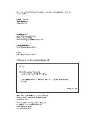 Não pode ser reproduzido, por qualquer meio, sem autorização por escrito do
SENAI DR/SC.
Equipe Técnica:
Organizadores:
Silvana Moretti
Coordenação:
Adriano Fernandes Cardoso
Osvair Almeida Matos
Roberto Rodrigues de Menezes Junior
Produção Gráfica:
César Augusto Lopes Júnior
Capa:
César Augusto Lopes Júnior
Solicitação de Apostilas: Mat-didat@sc.senai.br
S474G
SENAI. SC. Gestão Ambiental.
Florianópolis: SENAI/SC, 2004. 54 p.
1. Gestão Ambiental. 2. Recursos Naturais. 3. Legislação Ambiental.
I. Título.
CDU: 504: 65
Serviço Nacional de Aprendizagem Industrial
Departamento Regional de Santa Catarina
www.sc.senai.br
Rodovia Admar Gonzaga, 2765 – Itacorubi.
CEP 88034-001 - Florianópolis - SC
Fone: (048) 231-4290
Fax: (048) 234-5222
 
