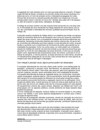 A vegetação tem sido indicada como um meio que pode absorver o barulho. A Organi-
zação Mundial da Saúde, considerou os cinturões verdes entre áreas industriais e re-
sidenciais como um meio de proteção contra a indesejável propagação de ruídos.
Densas filas de árvores ou arbustos grandes plantados nas margens de uma auto-
estrada podem reduzir o barulho em cerca de 1 decibel, para cada l,20 m de espessu-
ra, além de evitarem a visão direta, indesejável, do tráfego.
O tráfego de veículos constitui uma das maiores fontes de barulho em uma área urba-
na. A intensidade dos sons resultantes do tráfego depende de vários fatores, tais co-
mo: tipo, quantidade e velocidade dos veículos; qualidade da pavimentação; fluxo do
tráfego, etc.
A poluição acústica resultante do tráfego aéreo é um problema que tende a se agravar
devido ao incremento desta forma de transporte, bem como por causa do crescimento
rápido das áreas urbanas, com a conseqüente ocupação dos terrenos adjacentes aos
aeroportos. Aeroportos construídos distantes dos centros urbanos são, em pouco tem-
po, envolvidos por edificações que ficam sujeitas a níveis elevados de ruídos, os quais
tendem a aumentar com o crescimento do movimento de aviões, para atender às ne-
cessidades da população. Como nos outros casos, os ruídos podem ser combatidos
através de medidas de controle nas fonte de emissão ou por técnicas preventivas que
garantam os níveis de ruído adequados nas áreas sensíveis. É claro que as soluções
podem variar, dependendo das características locais. No entanto, o princípio é um só:
afastar do aeroporto, o máximo possível, as áreas sensíveis ao ruído intenso, através de
um disciplinamento adequado do uso do solo. Este controle deve ser mais rigoroso às
margens das rotas de aterragem e decolagem.
Com relação à poluição visual, alguns pontos podem ser destacados:
A ocupação desordenada de uma área urbana pode resultar numa desfiguração da
paisagem, constituindo a poluição visual. Normalmente, as alterações estéticas do
meio ambiente influem sobre o bem-estar das pessoas, pela forma agressiva como
ocorrem, podendo, portanto, serem entendidas como uma modalidade de poluição.
A ocupação desordenada de áreas de vegetação densa, por construções, causa alte-
rações na paisagem, podendo destruir, total ou parcialmente, locais de grande beleza.
Nem sempre há uma preocupação de efetuarem-se construções compondo a paisa-
gem existente, procurando harmonizar a vegetação natural com as edificações. Cons-
truções de prédios altos, criando barreiras em locais de onde se pode desfrutar de uma
bonita vista, são comuns em cidades onde não há uma preocupação com este aspecto.
Os equipamentos urbanos são, quase sempre, dispostos nas cidades sem haver uma
preocupação com os aspectos estéticos, criando ambientes de feição bastante desa-
gradável às pessoas.
A forma inadequada de depositar resíduos sólidos em terrenos baldios é uma prática
comum nas cidades, o que causa aspectos desagradáveis e contribui para a desva-
lorização de algumas áreas.
As técnicas de propaganda utilizadas atualmente, através da colocação de anúncios e
cartazes das mais variadas formas, nos mais diversos locais da cidade, além dos pro-
blemas de segurança aos transeuntes que podem acarretar, contribuem bastante para a
chamada poluição visual urbana.
Além dos efeitos negativos, sob o ponto de vista ecológico, este processo de ocupa-
ção desordenada é responsável pela carência de paisagens que proporcionam um
bem-estar mental e social, próprios do lazer contemplativo. A poluição visual, aliada a
outros tipos de degradação ambiental, é apontada como causa de tensões, angústias e
outros efeitos sobre o homem.
40
 