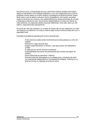Nos últimos anos, a compreensão de que o patrimônio histórico também sofre degra-
dação se submetido a uma visitação excessiva e a um uso inadequado levou a que se
passasse a tentar aplicar ao turismo histórico o paradigma do desenvolvimento susten-
tável, como o que se aplica a natureza. Como conseqüência, tem havido uma polari-
zação na forma de ver o turismo, com ambientalistas e/ou preservacionistas de um lado
e empresas turísticas do outro. Os primeiros responsabilizam o turismo por danos ao
meio ambiente e os segundos adotam posturas indiferentes. Entre eles, está o po- der
público, responsável pelo planejamento.
Do ponto de vista dos impactos, os turistas de massa são os que ocasionam os maio-
res impactos no ambiente e na cultura, embora sejam os que menos contatos têm com a
população local.
Exemplos de problemas gerados pelo turismo desordenado:
A infra-estrutura acaba sendo insuficiente para tantas pessoas ou entra em
colapso;
Falta de luz e água durante dias;
Surgem engarrafamentos no trânsito, o que gera stress nos habitantes e
turistas;
A coleta de lixo normal, torna-se insuficiente;
A balneabilidade das praias fica prejudicada pelo excesso de esgoto do-
méstico;
Ocorre destruição do patrimônio histórico;
Grandes áreas são desmatadas ou inundadas para a instalação de atrati-
vos, provocando desequilíbrio no microssistema ecológico, mudança no re-
gime de chuvas ou migração da avifauna nativa.
42
 
