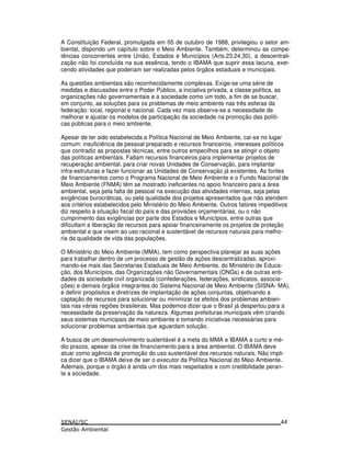 A Constituição Federal, promulgada em 05 de outubro de 1988, privilegiou o setor am-
biental, dispondo um capítulo sobre o Meio Ambiente. Também, determinou as compe-
tências concorrentes entre União, Estados e Municípios (Arts.23,24,30), a descentrali-
zação não foi concluída na sua essência, tendo o IBAMA que suprir essa lacuna, exer-
cendo atividades que poderiam ser realizadas pelos órgãos estaduais e municipais.
As questões ambientais são reconhecidamente complexas. Exige-se uma série de
medidas e discussões entre o Poder Público, a iniciativa privada, a classe política, as
organizações não governamentais e a sociedade como um todo, a fim de se buscar,
em conjunto, as soluções para os problemas de meio ambiente nas três esferas da
federação: local, regional e nacional. Cada vez mais observa-se a necessidade de
melhorar e ajustar os modelos de participação da sociedade na promoção das políti-
cas públicas para o meio ambiente.
Apesar de ter sido estabelecida a Política Nacional de Meio Ambiente, cai-se no lugar
comum: insuficiência de pessoal preparado e recursos financeiros, interesses políticos
que contradiz as propostas técnicas, entre outros empecilhos para se atingir o objeto
das políticas ambientais. Faltam recursos financeiros para implementar projetos de
recuperação ambiental, para criar novas Unidades de Conservação, para implantar
infra-estruturas e fazer funcionar as Unidades de Conservação já existentes. As fontes
de financiamentos como o Programa Nacional de Meio Ambiente e o Fundo Nacional de
Meio Ambiente (FNMA) têm se mostrado ineficientes no apoio financeiro para a área
ambiental, seja pela falta de pessoal na execução das atividades internas, seja pelas
exigências burocráticas, ou pela qualidade dos projetos apresentados que não atendem
aos critérios estabelecidos pelo Ministério do Meio Ambiente. Outros fatores impeditivos
diz respeito à situação fiscal do país e das provisões orçamentárias, ou o não
cumprimento das exigências por parte dos Estados e Municípios, entre outras que
dificultam a liberação de recursos para apoiar financeiramente os projetos de proteção
ambiental e que visem ao uso racional e sustentável de recursos naturais para melho-
ria da qualidade de vida das populações.
O Ministério do Meio Ambiente (MMA), tem como perspectiva planejar as suas ações
para trabalhar dentro de um processo de gestão de ações descentralizadas, aproxi-
mando-se mais das Secretarias Estaduais de Meio Ambiente, do Ministério de Educa-
ção, dos Municípios, das Organizações não Governamentais (ONGs) e de outras enti-
dades da sociedade civil organizada (confederações, federações, sindicatos, associa-
ções) e demais órgãos integrantes do Sistema Nacional de Meio Ambiente (SISNA- MA),
e definir propósitos e diretrizes de implantação de ações conjuntas, objetivando a
captação de recursos para solucionar ou minimizar os efeitos dos problemas ambien-
tais nas várias regiões brasileiras. Mas podemos dizer que o Brasil já despertou para a
necessidade da preservação da natureza. Algumas prefeituras municipais vêm criando
seus sistemas municipais de meio ambiente e tomando iniciativas necessárias para
solucionar problemas ambientais que aguardam solução.
A busca de um desenvolvimento sustentável é a meta do MMA e IBAMA a curto e mé-
dio prazos, apesar da crise de financiamento para a área ambiental. O IBAMA deve
atuar como agência de promoção do uso sustentável dos recursos naturais. Não impli-
ca dizer que o IBAMA deixe de ser o executor da Política Nacional do Meio Ambiente.
Ademais, porque o órgão é ainda um dos mais respeitados e com credibilidade peran-
te a sociedade.
44
 